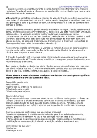 Curso Completo de TÉCNICA VOCAL
ajuste estável na garganta, durante o canto. Geralmente o tremolo varia mais de
meio-tom fora da afinação, e não deve ser confundido com o vibrato, que nunca varia
além dos limites do meio-tom.
Vibrato: Uma oscilaÇão periódica e regular da voz, dentro de meio-tom, para cima ou
para baixo. O vibrato é inato na voz do cantor, sendo desejável e inevitável para uma
boa produção e para a qualidade do som. Em compensação, a falta de controle dele
estraga o cantor.
Vibrato é quando a voz está perfeitamente encaixada, no lugar... então, quando você
canta, o final das notas saem "vibrando" ... parece q a voz está "tremendo" um pouco,
balançando... na verdade, existem "anéis" na laringe e quando o ar passa
corretamente por ela, a voz sai "em parafuso", rodopiando... e isso faz parecer q está
vibrando, oscilando, mas essa oscilação não pode passar de meio tom acima ou
abaixo da nota, pq senão já é trêmolo, q é tremer a voz, q é horrível (como Zezé di
Camargo e Luciano... eles tem um claro trêmolo...)!
Não confunda vibrato com trinado. O Vibrato sai natural, basta o ar estar passando
corretamente pelos ressonadores. Por tanto, não existe técnica de vibrato e sim,
técnica para preparar a musculatura.
O trinado é quando você tem duas notas e fica indo de uma nota para outra numa
velocidade absurda. O Trinado só cantores líricos conseguem, e depois de muito, mas
muito treino pq é dificílimo.
Tem gente q não ter o vibrato por ainda não ter a musculatura fortalecida, mas nem
por isso a música fica feia. O vibrato é sinal q está correto, mas sua ausência não
deixa a voz feia, exceto, é claro, nos agudos, q sairão gritados...
Fique atento a estes sintomas qualquer um destes sintomas pode significar
algum problema em seu aparelho vocal.
Rouquidão persistente
Perda de voz
Pigarro Dor ou ardência na garganta
Dificuldade para engolir
Dificuldade para respirar
Câncer de Laringe
Alguns destes sintomas podem ser sinais de um problema muito grave: o câncer de
laringe. O Brasil é o 2º país do mundo com maior incidência da doença, que tem
grande possibilidade de cura quando diagnosticada no início. Por isso, é muito
importante consultar um médico sempre que suspeitar de problemas com a sua
garganta.
Quem é o primeiro profissional que você deve procurar?
Otorrinolaringologista é o médico mais indicado, pois é especializado em nariz,
ouvido, garganta e também na voz e nas doenças relacionadas a ela.
O fonoaudiólogo é o profissional da área da saúde responsável pela habilitação é
reabilitação da comunicação, incluindo a audição, a fala, a escrita e a voz.
Como cuidar da sua voz?
Não fumar
Não forçar a voz
94
 