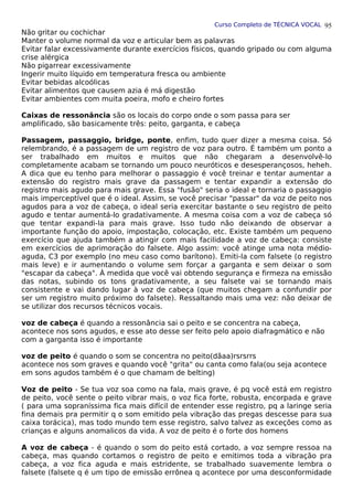 Curso Completo de TÉCNICA VOCAL
Não gritar ou cochichar
Manter o volume normal da voz e articular bem as palavras
Evitar falar excessivamente durante exercícios físicos, quando gripado ou com alguma
crise alérgica
Não pigarrear excessivamente
Ingerir muito líquido em temperatura fresca ou ambiente
Evitar bebidas alcoólicas
Evitar alimentos que causem azia é má digestão
Evitar ambientes com muita poeira, mofo e cheiro fortes
Caixas de ressonância são os locais do corpo onde o som passa para ser
amplificado, são basicamente três: peito, garganta, e cabeça
Passagem, passaggio, bridge, ponte, enfim, tudo quer dizer a mesma coisa. Só
relembrando, é a passagem de um registro de voz para outro. É também um ponto a
ser trabalhado em muitos e muitos que não chegaram a desenvolvê-lo
completamente acabam se tornando um pouco neuróticos e desesperançosos, heheh.
A dica que eu tenho para melhorar o passaggio é você treinar e tentar aumentar a
extensão do registro mais grave da passagem e tentar expandir a extensão do
registro mais agudo para mais grave. Essa "fusão" seria o ideal e tornaria o passaggio
mais imperceptível que é o ideal. Assim, se você precisar "passar" da voz de peito nos
agudos para a voz de cabeça, o ideal seria exercitar bastante o seu registro de peito
agudo e tentar aumentá-lo gradativamente. A mesma coisa com a voz de cabeça só
que tentar expandi-la para mais grave. Isso tudo não deixando de observar a
importante função do apoio, impostação, colocação, etc. Existe também um pequeno
exercício que ajuda também a atingir com mais facilidade a voz de cabeça: consiste
em exercícios de aprimoração do falsete. Algo assim: você atinge uma nota médio-
aguda, C3 por exemplo (no meu caso como barítono). Emiti-la com falsete (o registro
mais leve) e ir aumentando o volume sem forçar a garganta e sem deixar o som
"escapar da cabeça". À medida que você vai obtendo segurança e firmeza na emissão
das notas, subindo os tons gradativamente, a seu falsete vai se tornando mais
consistente e vai dando lugar à voz de cabeça (que muitos chegam a confundir por
ser um registro muito próximo do falsete). Ressaltando mais uma vez: não deixar de
se utilizar dos recursos técnicos vocais.
voz de cabeça é quando a ressonância sai o peito e se concentra na cabeça,
acontece nos sons agudos, e esse ato desse ser feito pelo apoio diafragmático e não
com a garganta isso é importante
voz de peito é quando o som se concentra no peito(dãaa)rsrsrrs
acontece nos som graves e quando você "grita" ou canta como fala(ou seja acontece
em sons agudos também é o que chamam de belting)
Voz de peito - Se tua voz soa como na fala, mais grave, é pq você está em registro
de peito, você sente o peito vibrar mais, o voz fica forte, robusta, encorpada e grave
( para uma sopraníssima fica mais difícil de entender esse registro, pq a laringe seria
fina demais pra permitir q o som emitido pela vibração das pregas descesse para sua
caixa torácica), mas todo mundo tem esse registro, salvo talvez as exceções como as
crianças e alguns anomalicos da vida. A voz de peito é o forte dos homens
A voz de cabeça - é quando o som do peito está cortado, a voz sempre ressoa na
cabeça, mas quando cortamos o registro de peito e emitimos toda a vibração pra
cabeça, a voz fica aguda e mais estridente, se trabalhado suavemente lembra o
falsete (falsete q é um tipo de emissão errônea q acontece por uma desconformidade
95
 
