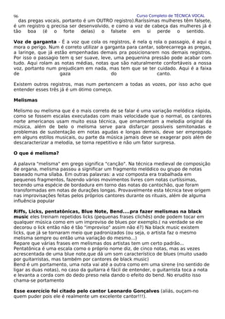 Curso Completo de TÉCNICA VOCAL
das pregas vocais, portanto é um OUTRO registro).Raríssimas mulheres têm falsete,
é um registro q precisa ser desenvolvido, e como a voz de cabeça das mulheres já é
tão boa (é o forte delas) o falsete em si perde o sentido.
Voz de garganta - É a voz que cola os registros, é nela q rola o passagio, é aqui q
mora o perigo. Num é correto utilizar a garganta para cantar, sobrecarrega as pregas,
a laringe, que já estão empenhadas demais pra posicionarem nos demais registros.
Por isso o passagio tem q ser suave, leve, uma pequenina pressão pode acabar com
tudo. Aqui rolam as notas médias, notas que são naturalmente confortáveis a nossa
voz, portanto num prejudicam em nada, mas tem que se ter cuidado. Aqui é a faixa
de gaza do canto.
Existem outros registros, mas num pertencem a todas as vozes, por isso acho que
entender esses três já é um ótimo começo.
Melismas
Melismo ou melisma que é o mais correto de se falar é uma variação melódica rápida,
como se fossem escalas executadas com mais velocidade que o normal, os cantores
norte americanos usam muito essa técnica, que ornamentam a melodia original da
música, além de belo o melisma serve para disfarçar possíveis semitonadas e
problemas de sustentação em notas agudas e longas demais, deve ser empregado
em alguns estilos musicais, ou parte da música jamais deve se exagerar pois além de
descaracterizar a melodia, se torna repetitivo e não um fator surpresa.
O que é melisma?
A palavra "melisma" em grego significa "canção". Na técnica medieval de composição
de organa, melisma passou a significar um fragmento melódico ou grupo de notas
baseado numa sílaba. Em outras palavras: a voz composta era trabalhada em
pequenos fragmentos, fazendo vários movimentos livres com notas curtíssimas,
tecendo uma espécie de bordadura em torno das notas do cantochão, que foram
transformadas em notas de durações longas. Provavelmente esta técnica teve origem
nas improvisações feitas pelos próprios cantores durante os rituais, além de alguma
influência popular
Riffs, Licks, pentatônicas, Blue Note, Bend....pra fazer melismas na black
music eles treinam repetidos licks (pequenas frases clichês) onde podem tocar em
qualquer música como em um improviso de blues por exemplo.( na verdade se ele
decorou o lick então não é tão "improviso" assim não é?) Na black music existem
licks, que já se tornaram meio que padronizados (ou seja, o artista faz o mesmo
melisma sempre ou então uma variação do mesmo...)
Repare que várias frases em melismas dos artistas tem um certo padrão...
Pentatônica é uma escala como o próprio nome diz, de cinco notas, mas as vezes
acrescentada de uma blue note,que dá um som característico de blues (muito usado
por guitarristas, mas também por cantores de black music)
Bend é um portamento, uma nota vai até a outra como em uma sirene (no sentido de
ligar as duas notas), no caso da guitarra é fácil de entender, o guitarrista toca a nota
e levanta a corda com do dedo preso nela dando o efeito do bend. No erudito isso
chama-se portamento
Esse exercício foi citado pelo cantor Leonardo Gonçalves (aliás, ouçam-no
quem puder pois ele é realmente um excelente cantor!!!).
96
 