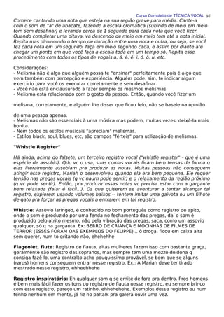Curso Completo de TÉCNICA VOCAL
Comece cantando uma nota que esteja na sua região grave para média. Cante-a
com o som de "a" de abacate, fazendo a escala cromática (subindo de meio em meio
tom sem desafinar) e levando cerca de 1 segundo para cada nota que você fizer.
Quando completar uma oitava, vá descendo de meio em meio tom até a nota inicial.
Repita mas diminuindo o tempo de duração entre uma nota e outra, ou seja, se você
fez cada nota em um segundo, faça em meio segundo cada, e assim por diante até
chegar um ponto em que você faça a escala toda em um tempo só. Repita esse
procedimento com todos os tipos de vogais a, á, ê, é, i, ó, ô, u, etc.
Considerações:
- Melisma não é algo que alguém possa te "ensinar" perfeitamente pois é algo que
vem também com percepção e experiência. Alguém pode, sim, te indicar algum
exercício para você os executar corretamente e sem desafinar.
- Você não está enclausurado a fazer sempre os mesmos melismas.
- Melisma está relacionado com o gosto da pessoa. Então, quando você fizer um
melisma, corretamente, e alguém lhe disser que ficou feio, não se baseie na opinião
de uma pessoa apenas.
- Melismas não são essenciais à uma música mas podem, muitas vezes, deixá-la mais
bonita.
- Nem todos os estilos musicais "apreciam" melismas.
- Estilos black, soul, blues, etc, são campos "férteis" para utilização de melismas.
"Whistle Register"
Há ainda, acima do falsete, um terceiro registro vocal ("whistle register" - que é uma
espécie de assobio). Qdo vc o usa, suas cordas vocais ficam bem tensas de forma q
elas literalmente assobiam pra produzir as notas. Muitas pessoas não conseguem
atingir esse registro, Mariah o desenvolveu quando ela era bem pequena. Ele requer
tensão nas pregas vocais (q vc naum pode sentir) e o relaxamento da região próximo
(q vc pode sentir). Então, pra produzir essas notas vc precisa estar com a gargante
bem relaxada (falar é facil...). Os que quiserem se aventurar a tentar alcançar tal
registro, explorem usando volumes baixos -- tentem imitar uma gaivota ou um filhote
de gato pra forçar as pregas vocais a entrarem em tal registro.
Whistle: Assovio laríngeo, é conhecido no bom português como registro de apito,
onde o som é produzido por uma fenda no fechamento das pregas, daí o som é
produzido pelo atrito mesmo, não pela vibração das pregas, saca, como um assovio
qualquer, só q na garganta. Ex: BERRO DE CRIANÇA E MOCINHAS DE FILMES DE
TERROR (ESSES FORAM OAS EXEMPLOS DO FELIPPE)... ô droga, ficou em caixa alta
sem querer, num to gritando não, ehehehhe
Flageolet, flute: Registro de flauta, altas mulheres fazem isso com bastante graça,
geralmente são registro das sopranos, mas sempre tem uma mezzo doidona q
consiga fazê-lo, uma contralto acho pouquíssimo provável, se bem que se alguns
(raros) homens conseguem entrar nesse registro. Ex.: A Mariah deve ter tirado
mestrado nesse registro, ehheehhehe
Registro inspiratório: Eh qualquer som q se emite de fora pra dentro. Pros homens
é bem mais fácil fazer os tons do registro de flauta nesse registro, eu sempre brinco
com esse registro, pareço um ratinho, ehhehehehe. Exemplos desse registro eu num
tenho nenhum em mente, já fiz no paltalk pra galera ouvir uma vez.
97
 