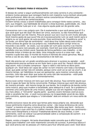 Curso Completo de TÉCNICA VOCAL
DICAS E TRUQUES PARA O VOCALISTA
O desejo de cantar e seguir profissionalmente com esta carreira é uma constante -
embora muitas pessoas que consigam fazê-lo com maestria nunca tenham alcançado
êxito profissional. Além da voz, existem outras características influentes para
seguirmos a carreira de cantor/vocalista.
Existem tantas coisas a serem trabalhadas para conseguir êxito nesta carreira... seu
som, sua imagem, sua habilidade de encarar o show business, publicidade, etc. Você
tem que controlar tudo por si só - mas alguma ajuda pode ser de grande valia.
Comecemos com o seu próprio som. Ele é exatamente o que você pensa que é? É o
que você quer que ele seja? Ele deve ser único, exclusivo, ou tão maravilhoso que
possa responder por ele mesmo. Procure gravar sua voz e ouvi-la com muita atenção.
Você mesmo gosta do que ouve? Ela só é excessivamente ruim se você mentir para si
próprio ou se você gostar de auto-punição. Esse sentimento de "impotência vocal" é,
no fundo, um ótimo tipo de sentimento - você deve tirar lições dessa auto-crítica.
Tenha certeza de gostar da sua própria voz, trabalhando para corrigir erros ou
trocando o seu estilo - às vezes, sua voz pode ser ruim para country e ao mesmo
tempo, ótima para rock pesado, por exemplo. Você tem que estar perfeitamente
satisfeito cmo seu timbre vocal, fazendo de forma perfeita o seu trabalho - e não
tentando imitar o timbre de seu ídolo. Uma imitação nunca é a coisa real - não
importa o quão boa seja. O mundo da música é faminto de coisas genuínas. Nós já
temos a voz de seu ídolo - o que necessitamos é de SUA voz.
Você não precisa ser um grade vocalista para alcançar o sucesso ou agradar - você
simplesmente precisa esmerar-se em fazer bem o que você faz. Parece ridículo dizer
algo assim, mas é simples comprovar - ligue o rádio e isto torna-se óbvio para
qualquer um. Você deve ser capaz de cantar no tom (mesmo com toda a tecnologia
atual, que pode corrigir isto em estúdio, porque como você vai se sair ao vivo?), e ao
mesmo tempo, ser habilidoso no que vai apresentar, para mostrar convicção aos
ouvintes. (isto não quer dizer que aulas de canto não são necessárias - você pode
conseguir sem elas - mas ajudam tremendamente).
Nunca ouse cantar músicas em tons que você não alcança. Faça somente aquilo que
você é capaz de fazer de forma convincente. Pratique músicas que você não alcança,
de maneira privada - até mesmo longe de sua banda. Se é exigência da banda cantar
certa música, peça que mudem a tonalidade, para adequá-la a você. Se o problema é
somente uma certa parte de uma música, adapte sua voz em registros mais baixos
(ou mais altos), e "reinvente" aquela parte - quantos covers famosos você já ouviu
onde o vocalista faz isto - e você nunca pensou na incapacidade vocal de seu ídolo;
pelo contrário, aposto que elogiou a "criatividade" dele em embutir um novo estilo de
cantar.
O estilo exclusivo nasce do amor que temos pela nossa própria voz, deixando que
nosso sentimento imponha como devemos cantar - não nossa lembrança de como
"copiar" a maneira em que a música já foi cantada. Não tente soar bem - tenha em
sua mente que o que você faz é a melhor maneira. Procure trabalhar seu sentimento -
como você interpretaria a música? Trabalhando dentro de seus limites, e com
sentimento, você vai colocar sua personalidade sobre a composição de outrem - e o
público com certeza vai adorar.
Depois, existe a imagem. Há tanta diversidade neste conceito que é difícil traçar
regras para trabalhar com este importante conceito do sucesso. A premissa básica é
que você precisa dar às pessoas um motivo para ficar olhando para você. Você deve
98
 