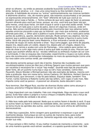 Curso Completo de TÉCNICA VOCAL
atrair os olhares - ou então as pessoas acabarão buscando outros alvos. Muitos
dirão: beleza é atrativa - e é - mas uma coisa bizarra ou feia também chama a
atenção. A habilidade de encenar ou "entrar" sentimentalmente nas músicas também
é altamente atrativa - nós, de maneira geral, não estamos acostumados a ver pessoas
se expressando emocionalmente. Um "look" diferente de tudo que você já viu
também serve (veja o Falcão...). Tenha certeza de que será capaz de fazer as pessoas
ficarem olhando para você por horas, porque, ao vivo, você terá que fazer isto por,
pelo menos, umas duas horas. Um bom truque é variar o que elas estão vendo. Tente
mover-se de um lado para o outro do palco, dance em algumas músicas, ande em
outras. Nós somos cientificamente atraídos pelo movimento (por isso odiamos tanto
aqueles anúncios piscando e pop-ups na Internet - por mais que evitemos, acabamos
olhando para eles...). Olhar para o público é outra artimanha - vire o rosto para certas
partes da audiência, aponte, demonstre atenção. Mude sempre seu objetivo. Isto faz
parecer que o público participa de sua interpretação. Mudar o figurino é outra muito
velha. Você não precisa fazer como Madonna, e ficar entrando e saindo de palco,
trocando de roupa 10 vezes durante o show - faça como Jagger, que entra de jaqueta,
depois tira, depois põe um colete, depois tira, depois põe um chapéu, depois tira,
depois tira a camisa e acaba com uma do Flamengo... Uma cadeira para sentar no
meio do show e curtir algo mais calmo é outra que todo mundo já usou. Procure usar
roupas que aceitem efeitos de luz - tecidos refletivos ou brilhosos mudam de cor com
a iluminação. E não se esqueça das mancadas: experimente a roupa e as luzes antes,
para não acontecerem combinações indesejadas no meio da apresentação (como uma
luz roxa sobre uma camisa verde, por exemplo).
Não desista somente porque você não é bonito. Estamos tão inundados com
vocalistas/modelos (como Jon Bon Jovi e Britney Spears) que muitos pensam que para
ser vocalista é necessário ter o visual "top model". Quando este tipo de preconceito
bater forte, dê um pulinho numa loja e veja os CD's mais vendidos. Celine Dion,
Pavarotti, Stevie Wonder e Michael Jackson não são exemplos de beleza, mesmo com
toda a produção. Aqui em nossa terra, temos Caetano, Gil, Bethânia, Herbert Vianna e
Renato Russo, que venceram, e nào foi pela beleza. Esqueça idade, também! Tina
Turner, Carlos Santana e Roberto Carlos são top sellers, com rugas e tudo mais. Não
importa como você se parece - é possível ser atraente, basta descobrir como.
Para terminar, Don Miguel Ruiz, escritor de diversos títulos sobre como alcançar o
sucesso, proclama 4 Regras básicas para vencer na carreira:
1.) Seja impecável com seu trabalho. Fale com integridade. Diga somente o que você
pensa. Evite falar sobre si próprio e nunca critique o trabalho alheio. Use a força da
palavra no sentido da verdade e do amor;
2.) Não leve nada pelo lado pessoal. Nada que os outros fazem é devido à você. O que
os outros falam ou fazem é reflexo da realidade deles, dos sonhos deles. Quando você
se torna imune às opiniões dos outros, você nunca mais será vítima de sofrimentos
desnecessários;
3.) Não faça suposições. Ache coragem para questionar e expressar o que você
realmente deseja. Comunique-se com os outros de maneira clara, para evitar
desentendimentos, tristezas e dramas. Somente seguindo esta regra, você pode
mudar sua vida;
4.) Faça sempre o SEU melhor. O seu melhor mudará de momento a momento - será
de uma maneira quando você estiver saudável, e o oposto quando estiver mal. Sob
99
 