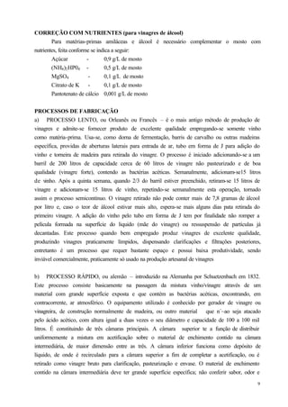 CORREÇÃO COM NUTRIENTES (para vinagres de álcool)
        Para matérias-primas amiláceas e álcool é necessário complementar o mosto com
nutrientes, feita conforme se indica a seguir:
        Açúcar           -        0,9 g/L de mosto
        (NH4 )2 HP04 -            0,5 g/L de mosto
        MgSO4             -       0,1 g/L de mosto
        Citrato de K -            0,1 g/L de mosto
        Pantotenato de cálcio 0,001 g/L de mosto


PROCESSOS DE FABRICAÇÃO
a) PROCESSO LENTO, ou Orleanês ou Francês – é o mais antigo método de produção de
vinagres e admite-se fornecer produto de excelente qualidade empregando-se somente vinho
como matéria-prima. Usa-se, como dorna de fermentação, barris de carvalho ou outras madeiras
específica, providas de aberturas laterais para entrada de ar, tubo em forma de J para adição do
vinho e torneira de madeira para retirada do vinagre. O processo é iniciado adicionando-se a um
barril de 200 litros de capacidade cerca de 60 litros de vinagre não pasteurizado e de boa
qualidade (vinagre forte), contendo as bactérias acéticas. Semanalmente, adicionam-se15 litros
de vinho. Após a quinta semana, quando 2/3 do barril estiver preenchido, retiram-se 15 litros de
vinagre e adicionam-se 15 litros de vinho, repetindo-se semanalmente esta operação, tornado
assim o processo semicontínuo. O vinagre retirado não pode conter mais de 7,8 gramas de álcool
por litro e, caso o teor de álcool estivar mais alto, espera-se mais alguns dias pata retirada do
primeiro vinagre. A adição do vinho pelo tubo em forma de J tem por finalidade não romper a
película formada na superfície do liquido (mãe do vinagre) ou ressuspensão de partículas já
decantadas. Este processo quando bem empregado produz vinagres de excelente qualidade,
produzindo vinagres praticamente límpidos, dispensando clarificações e filtrações posteriores,
entretanto é um processo que requer bastante espaço e possui baixa produtividade, sendo
inviável comercialmente, praticamente só usado na produção artesanal de vinagres


b) PROCESSO RÁPIDO, ou alemão – introduzido na Alemanha por Schuetzenbach em 1832.
Este processo consiste basicamente na passagem da mistura vinho/vinagre através de um
material com grande superfície exposta e que contém as bactérias acéticas, encontrando, em
contracorrente, ar atmosférico. O equipamento utilizado é conhecido por gerador de vinagre ou
vinagreira, de construção normalmente de madeira, ou outro material que n´~ao seja atacado
pelo ácido acético, com altura igual a duas vezes o seu diâmetro e capacidade de 100 a 100 mil
litros. É constituindo de três câmaras principais. A câmara superior te a função de distribuir
uniformemente a mistura em acetificação sobre o material de enchimento contido na câmara
intermediária, de maior dimensão entre as três. A câmara inferior funciona como depósito de
líquido, de onde é recirculado para a câmara superior a fim de completar a acetificação, ou é
retirado como vinagre bruto para clarificação, pasteurização e envase. O material de enchimento
contido na câmara intermediária deve ter grande superfície específica; não conferir sabor, odor e
                                                                                               9
 