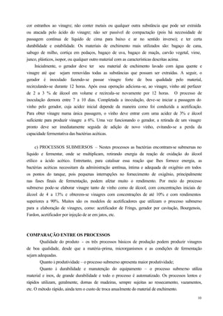 cor estranhos ao vinagre; não conter metais ou qualquer outra substância que pode ser extraída
ou atacada pelo ácido do vinagre; não ser passível de compactação (pois há necessidade de
passagem contínua de líquido de cima para baixo e ar no sentido inverso); e ter certa
durabilidade e estabilidade. Os materiais de enchimento mais utilizados são: bagaço de cana,
sabugo de milho, cortiça em pedaços, bagaço de uva, bagaço de maçãs, carvão vegetal, vime,
junco, plásticos, isopor, ou qualquer outro material com as características descritas acima.
     Inicialmente, o gerador deve ter seu material de enchimento lavado com água quente e
vinagre até que sejam removidas todas as substâncias que possam ser extraídas. A seguir, o
gerador é inoculado fazendo-se passar vinagre forte de boa qualidade pelo material,
recirculando-se durante 12 horas. Após essa operação adiciona-se, ao vinagre, vinho até perfazer
de 2 a 3 % de álcool em volume e recircula-se novamente por 12 horas. O processo de
inoculação demora entre 7 a 10 dias. Completada a inoculação, deve-se iniciar a passagem do
vinho pelo gerador, cuja acidez inicial depende da maneira como foi conduzida a acetificação.
Para obter vinagre numa única passagem, o vinho deve entrar com uma acidez de 3% e álcool
suficiente para produzir vinagre a 6%. Uma vez funcionando o gerador, a retirada de um vinagre
pronto deve ser imediatamente seguida de adição de novo vinho, evitando-se a perda da
capacidade fermentativa das bactérias acéticas.


      c) PROCESSOS SUBMERSOS – Nestes processos as bactérias encontram-se submersas no
líquido e fermentar, onde se multiplicam, retirando energia da reação de oxidação do álcool
etílico a ácido acético. Entretanto, para catalisar essa reação que lhes fornece energia, as
bactérias acéticas necessitam da administração c    ontínua, íntima e adequada de oxigênio em todos
os pontos do tanque, pois pequenas interrupções no fornecimento de oxigênio, principalmente
nas fases finais de fermentação, podem afetar muito o rendimento. Por meio do processo
submerso pode-se elaborar vinagre tanto de vinho como de álcool, com concentrações iniciais de
álcool de 4 a 13% e obterem-se vinagres com concentrações de até 10% e com rendimentos
superiores a 90%. Muitos são os modelos de acetificadores que utilizam o processo submerso
para a elaboração de vinagres, como: acetificador de Frings, gerador por cavitação, Bourgenois,
Fardon, acetificador por injeção de ar em jatos, etc.



COMPARAÇÃO ENTRE OS PROCESSOS
        Qualidade do produto - os três processos básicos de produção podem produzir vinagres
de boa qualidade, desde que a matéria-prima, microrganismos e as condições de fermentação
sejam adequadas.
        Quanto à produtividade – o processo submerso apresenta maior produtividade;
        Quanto à durabilidade e manutenção do equipamento – o processo submerso utiliza
material e inox, de grande durabilidade e todo o processo é automatizado. Os processos lentos e
rápidos utilizam, geralmente, dornas de madeiras, sempre sujeitas ao ressecamento, vazamentos,
etc. O método rápido, ainda tem o custo de troca anualmente do material de enchimento.
                                                                                                10
 