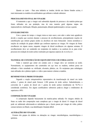 Quanto ao custo – Para uma indústria se instalar, devido aos fatores listados acima, é
mais interessante os modelos de acetificadores que utilizam o método submerso


PROCESSAMENTO FINAL DO VINAGRE
       O tratamento a que o vinagre será submetido depende do processo e da matéria-prima que
foram utilizados em sua produção, mas de uma maneira geral algumas etapas são
imprescindíveis: clarificação; filtração, pasteurização, diluição (padronização) e envase a quente.


ENVELHECIMENTO
         Com o passar do tempo o vinagre torna-se mais suave, com odor e sabor mais agradáveis
devido a reações que ocorrem durante o processo de envelhecimento, principalmente reações de
esterificações que retiram grupos ácidos ou alcoólicos do meio fornecendo ésteres aromáticos e
reações de oxidação de grupos aldeído que conferem aspereza ao vinagre. Os vinagres de frutas
envelhecem em alguns meses, enquanto vinagres de álcool envelhecem em algumas semanas. O
envelhecimento deve ser conduzido em recipientes de madeira e na ausência de ar, para evitar
processos de oxidação do ácido acético realizados por algumas espécies de Acetobacter.



MATERIAL DE CONSTRUÇÃO DE EQUIPAMENTOS E DE EMBALAGENS
        Todo o material que entrar em contato com o vinagre deve ser resistente ao ácido.
Normalmente, os equipamentos são construídos em aço inox ou madeira, embora possa ser
utilizado o ferro esmaltado ou vitrificado, alvenaria, plástico, etc. Os recipientes para embalagem
mais utilizados são o plástico rígido e o vidro e para maiores volumes a madeira.


RENDIMENTOS E PRODUTIVIDADES
        Segundo a reação estequiométrica representativa da transformação de etanol em ácido
acético, 1 grama de etanol pode fornecer 1,304 gramas de ácido acético. Industrialmente, a
conversão de 1 grama de álcool em 1 grama de ácido acético (rendimento de 76,7%) é
considerada econômica. Em alguns acetificadores submersos pode-se chegar a rendimentos de
superiores a 90%


COMPOSIÇÃO DO VINAGRE
        A composição depende basicamente da matéria-prima utilizada. Os vinagres obtidos de
frutas ou malte têm composições mais complexas que o vinagre de álcool. O vinagre de álcool
pode ser adulterado adicionando-se substâncias que o fazem passar por vinagre de vinho, prática
comum inclusive no Brasil, e sua identificação é bastante difícil.


ALTERAÇÕES DO VINAGRE:
  Existem três grupos de defeitos ou alterações no vinagre: microbiológicas, macrobiológicas e
químicas.
                                                                                                11
 