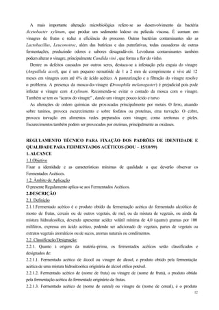 A mais importante alteração microbiológica refere-se ao desenvolvimento da bactéria
Acetobacter xylinum, que produz um sedimento lodoso ou película viscosa. È comum em
vinagres de frutas e reduz a eficiência do processo. Outras bactérias contaminantes são as
Lactobacillus, Leuconostoc, além das butíricas e das putrefativas, todas causadoras de outras
fermentações, produzindo odores e sabores desagradáveis. Leveduras contaminantes também
podem alterar o vinagre, principalmente Candida vini , que forma a flor do vinho.
   Dentre os defeitos causados por outros seres, destaca-se a infestação pela enguia do vinagre
(Anguillula aceti), que é um pequeno nematóide de 1 a 2 mm de comprimento e vive até 12
meses em vinagres com até 6% de ácido acético. A pasteurização e a filtração do vinagre resolve
o problema. A presença da mosca-do-vinagre (     Drosophila melanogaster) é prejudicial pois pode
infectar o vinagre com A.xylinum. Recomenda-se evitar o contado da mosca com o vinagre.
Também se tem os “ácaros do vinagre” , dando um vinagre pouco ácido e turvo
   As alterações de ordem químicas são provocadas principalmente por metais. O ferro, atuando
sobre taninos, provoca escurecimento e sobre fosfatos ou proteínas, ema turvação. O cobre,
provoca turvação em alimentos vedes preparados com vinagre, como azeitonas e picles.
Escurecimentos também podem ser provocados por enzimas, principalmente as oxidases.


REGULAMENTO TÉCNICO PARA FIXAÇÃO DOS PADRÕES DE IDENTIDADE E
QUALIDADE PARA FERMENTADOS ACÉTICOS (DOU – 15/10/99)
1. ALCANCE
1.1.Objetivo
Fixar a identidade e as características mínimas de qualidade a que deverão observar os
Fermentados Acéticos.
1.2. Âmbito de Aplicação
O presente Regulamento aplica-se aos Fermentados Acéticos.
2.DESCRIÇÃO
2.1. Definição
2.1.1.Fermentado acético é o produto obtido da fermentação acética do fermentado alcoólico de
mosto de frutas, cereais ou de outros vegetais, de mel, ou da mistura de vegetais, ou ainda da
mistura hidroalcoólica, devendo apresentar acidez volátil mínima de 4,0 (quatro) gramas por 100
mililitros, expressa em ácido acético, podendo ser adicionado de vegetais, partes de vegetais ou
extratos vegetais aromáticos ou de sucos, aromas naturais ou condimentos.
2.2 Classificação/Designação:
2.2.1. Quanto à origem da matéria-prima, os fermentados acéticos serão classificados e
designados de:
2.2.1.1. Fermentado acético de álcool ou vinagre de álcool, o produto obtido pela fermentação
acética de uma mistura hidroalcoólica originária do álcool etílico potável.
2.2.1.2. Fermentado acético de (nome de fruta) ou vinagre de (nome de fruta), o produto obtido
pela fermentação acética do fermentado originário de frutas.
2.2.1.3. Fermentado acético de (nome de cereal) ou vinagre de (nome de cereal), é o produto
                                                                                              12
 