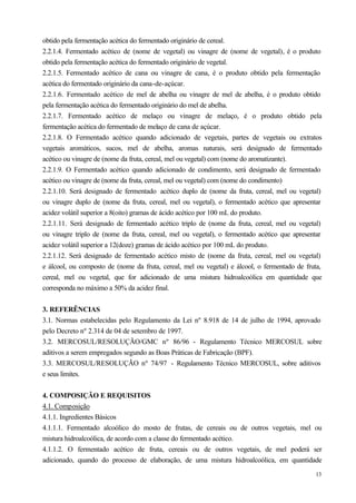 obtido pela fermentação acética do fermentado originário de cereal.
2.2.1.4. Fermentado acético de (nome de vegetal) ou vinagre de (nome de vegetal), é o produto
obtido pela fermentação acética do fermentado originário de vegetal.
2.2.1.5. Fermentado acético de cana ou vinagre de cana, é o produto obtido pela fermentação
acética do fermentado originário da cana-de-açúcar.
2.2.1.6. Fermentado acético de mel de abelha ou vinagre de mel de abelha, é o produto obtido
pela fermentação acética do fermentado originário do mel de abelha.
2.2.1.7. Fermentado acético de melaço ou vinagre de melaço, é o produto obtido pela
fermentação acética do fermentado de melaço de cana de açúcar.
2.2.1.8. O Fermentado acético quando adicionado de vegetais, partes de vegetais ou extratos
vegetais aromáticos, sucos, mel de abelha, aromas naturais, será designado de fermentado
acético ou vinagre de (nome da fruta, cereal, mel ou vegetal) com (nome do aromatizante).
2.2.1.9. O Fermentado acético quando adicionado de condimento, será designado de fermentado
acético ou vinagre de (nome da fruta, cereal, mel ou vegetal) com (nome do condimento)
2.2.1.10. Será designado de fermentado acético duplo de (nome da fruta, cereal, mel ou vegetal)
ou vinagre duplo de (nome da fruta, cereal, mel ou vegetal), o fermentado acético que apresentar
acidez volátil superior a 8(oito) gramas de ácido acético por 100 mL do produto.
2.2.1.11. Será designado de fermentado acético triplo de (nome da fruta, cereal, mel ou vegetal)
ou vinagre triplo de (nome da fruta, cereal, mel ou vegetal), o fermentado acético que apresentar
acidez volátil superior a 12(doze) gramas de ácido acético por 100 mL do produto.
2.2.1.12. Será designado de fermentado acético misto de (nome da fruta, cereal, mel ou vegetal)
e álcool, ou composto de (nome da fruta, cereal, mel ou vegetal) e álcool, o fermentado de fruta,
cereal, mel ou vegetal, que for adicionado de uma mistura hidroalcoólica em quantidade que
corresponda no máximo a 50% da acidez final.


3. REFERÊNCIAS
3.1. Normas estabelecidas pelo Regulamento da Lei nº 8.918 de 14 de julho de 1994, aprovado
pelo Decreto nº 2.314 de 04 de setembro de 1997.
3.2. MERCOSUL/RESOLUÇÃO/GMC nº 86/96 - Regulamento Técnico MERCOSUL sobre
aditivos a serem empregados segundo as Boas Práticas de Fabricação (BPF).
3.3. MERCOSUL/RESOLUÇÃO nº 74/97 - Regulamento Técnico MERCOSUL, sobre aditivos
e seus limites.


4. COMPOSIÇÃO E REQUISITOS
4.1. Composição
4.1.1. Ingredientes Básicos
4.1.1.1. Fermentado alcoólico do mosto de frutas, de cereais ou de outros vegetais, mel ou
mistura hidroalcoólica, de acordo com a classe do fermentado acético.
4.1.1.2. O fermentado acético de fruta, cereais ou de outros vegetais, de mel poderá ser
adicionado, quando do processo de elaboração, de uma mistura hidroalcoólica, em quantidade
                                                                                              13
 