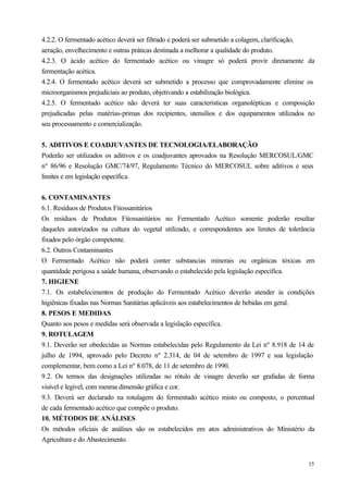 4.2.2. O fermentado acético deverá ser filtrado e poderá ser submetido a colagem, clarificação,
aeração, envelhecimento e outras práticas destinada a melhorar a qualidade do produto.
4.2.3. O ácido acético do fermentado acético ou vinagre só poderá provir diretamente da
fermentação acética.
4.2.4. O fermentado acético deverá ser submetido a processo que comprovadamente elimine os
microorganismos prejudiciais ao produto, objetivando a estabilização biológica.
4.2.5. O fermentado acético não deverá ter suas características organolépticas e composição
prejudicadas pelas matérias-primas dos recipientes, utensílios e dos equipamentos utilizados no
seu processamento e comercialização.


5. ADITIVOS E COADJUVANTES DE TECNOLOGIA/ELABORAÇÃO
Poderão ser utilizados os aditivos e os coadjuvantes aprovados na Resolução MERCOSUL/GMC
nº 86/96 e Resolução GMC/74/97, Regulamento Técnico do MERCOSUL sobre aditivos e seus
limites e em legislação específica.


6. CONTAMINANTES
6.1. Resíduos de Produtos Fitossanitários
Os resíduos de Produtos Fitossanitários no Fermentado Acético somente poderão resultar
daqueles autorizados na cultura do vegetal utilizado, e correspondentes aos limites de tolerância
fixados pelo órgão competente.
6.2. Outros Contaminantes
O Fermentado Acético não poderá conter substancias minerais ou orgânicas tóxicas em
quantidade perigosa a saúde humana, observando o estabelecido pela legislação específica.
7. HIGIENE
7.1. Os estabelecimentos de produção do Fermentado Acético deverão atender às condições
higiênicas fixadas nas Normas Sanitárias aplicáveis aos estabelecimentos de bebidas em geral.
8. PESOS E MEDIDAS
Quanto aos pesos e medidas será observada a legislação específica.
9. ROTULAGEM
9.1. Deverão ser obedecidas as Normas estabelecidas pelo Regulamento da Lei nº 8.918 de 14 de
julho de 1994, aprovado pelo Decreto nº 2.314, de 04 de setembro de 1997 e sua legislação
complementar, bem como a Lei nº 8.078, de 11 de setembro de 1990.
9.2. Os termos das designações utilizadas no rótulo de vinagre deverão ser grafadas de forma
visível e legível, com mesma dimensão gráfica e cor.
9.3. Deverá ser declarado na rotulagem do fermentado acético misto ou composto, o percentual
de cada fermentado acético que compõe o produto.
10. MÉTODOS DE ANÁLISES
Os métodos oficiais de análises são os estabelecidos em atos administrativos do Ministério da
Agricultura e do Abastecimento.


                                                                                              15
 