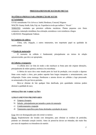 PROCESSAMENTO DE SUCOS DE FRUTAS


MATÉRIAS-PRIMAS PARA PRODUÇÃO DE SUCOS
a) Variedades:
UVAS: normalmente Vitis labrusca: Isabel; Bordeaux, Concord, Niágaras
MAÇÃS: Granny Smith, Gala, Fuji, etc. Experiência revela que melhor e ”blends”
TOMATES: variedades que permitem colheitas mecânicas. Plantas pequenas com frutos
compactos, maturação simultânea, boa coloração, aromáticas e com resistência a fungos
LARANJAS: Principalmente Valência


b) Condições de cultivo:
        Clima, solo, irrigação, e outros tratamentos, tem importante papel na qualidade da
matéria-prima


c) Estado de maturação:
       O momento da colheita é fundamental, principalmente em termos de relação
açúcares/acidez, que deve ser apropriada;


d) Colheita e transporte:
        A colheita deve ser feita de modo a não machucar as frutas para não originar alterações,
principalmente de ordem química, enzímica e/ou microbiana.
        A fabrica de sucos deve estar situada perto do local de produção, com exceção a algumas
frutas como maçãs e citros, pois podem suportar bem longos transportes e armazenamento, com
refrigeração. Frutas como morango, framboesas e amoras devem ser colhidas e logo processada
ou armazenada a frio por breves períodos.
        Deve-se eliminar do lote qualquer fruta danificada, pois quantidades mínimas podem
diminuir a qualidade do suco;


OPERAÇÕES DE FABRICAÇÕES


1)TRATAMENTOS PRLIMINARES
   a) Limpeza e lavagem:
   b) Seleção: principalmente por tamanho e ponto de maturação
   c) Condicionamento e inspeção
   d) Tratamentos específicos para frutas destinadas a produção de sucos:


Uvas: deve ser desengaçadas para não extrair os taninos
Maçãs: freqüentemente são lavadas com detergentes, para eliminar os resíduos de pesticidas,
podendo ser eliminado coração (miolo). Antes de prensá-las devem ser trituradas, não muito fina
por meio de raspadores ou trituradores de martelo.
                                                                                             17
 