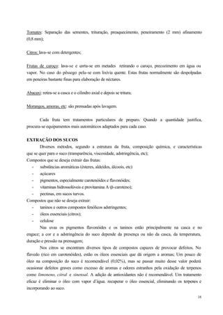 Tomates: Separação das sementes, trituração, preaquecimento, peneiramento (2 mm) afinamento
(0,8 mm);


Citros: lava-se com detergentes;


Frutas de caroço: lava-se e corta-se em metades retirando o caroço, precozimento em água ou
vapor. No caso do pêssego pela-se com lixívia quente. Estas frutas normalmente são despolpadas
em peneiras bastante finas para elaboração de néctares.


Abacaxi: retira-se a casca e o cilindro axial e depois se tritura;


Morangos, amoras, etc: são prensadas após lavagem.


       Cada fruta tem tratamentos particulares de preparo. Quando a quantidade justifica,
procura-se equipamentos mais automáticos adaptados para cada caso.


EXTRAÇÃO DOS SUCOS
        Diversos métodos, segundo a estrutura da fruta, composição química, e características
que se quer para o suco (transparência, viscosidade, adstringência, etc);
Compostos que se deseja extrair das frutas:
    - substâncias aromáticas (ésteres, aldeídos, álcoois, etc)
    - açúcares
    - pigmentos, especialmente carotenóides e flavonóides;
    - vitaminas hidrossolúveis e provitamina A (β-caroteno);
    - pectinas, em sucos turvos.
Compostos que não se deseja extrair:
    - taninos e outros compostos fenólicos adstringentes;
    - óleos essenciais (citros);
    - celulose
        Nas uvas os pigmentos flavonóides e os taninos estão principalmente na casca e no
engace; a cor e a adstringência do suco depende da presença ou não da casca, da temperatura,
duração e pressão na prensagem;
        Nos citros se encontram diversos tipos de compostos capazes de provocar defeitos. No
flavedo (rico em carotenóides), estão os óleos essenciais que dá origem a aromas; Um pouco de
óleo na composição do suco é recomendável (0,02%), mas se passar muito desse valor poderá
ocasionar defeitos graves como excesso de aromas e odores estranhos pela oxidação de terpenos
como limoneno, citral e sinensal. A adição de antioxidantes não é recomendável. Um tratamento
eficaz é eliminar o óleo com vapor d’água. recuperar o óleo essencial, eliminando os terpenos e
incorporando ao suco.
                                                                                            18
 