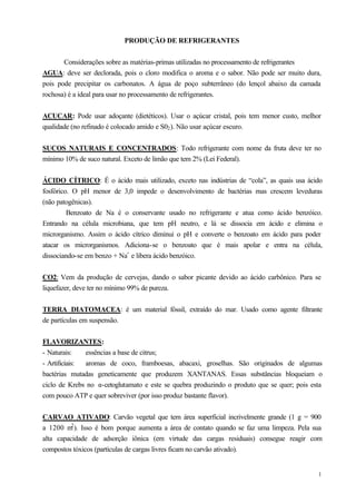 PRODUÇÃO DE REFRIGERANTES


       Considerações sobre as matérias-primas utilizadas no processamento de refrigerantes
AGUA: deve ser declorada, pois o cloro modifica o aroma e o sabor. Não pode ser muito dura,
pois pode precipitar os carbonatos. A água de poço subterrâneo (do lençol abaixo da camada
rochosa) é a ideal para usar no processamento de refrigerantes.


ACUCAR: Pode usar adoçante (dietéticos). Usar o açúcar cristal, pois tem menor custo, melhor
qualidade (no refinado é colocado amido e S02 ). Não usar açúcar escuro.


SUCOS NATURAIS E CONCENTRADOS: Todo refrigerante com nome da fruta deve ter no
mínimo 10% de suco natural. Exceto de limão que tem 2% (Lei Federal).


ÁCIDO CÍTRICO: É o ácido mais utilizado, exceto nas indústrias de “cola”, as quais usa ácido
fosfórico. O pH menor de 3,0 impede o desenvolvimento de bactérias mas crescem leveduras
(não patogênicas).
         Benzoato de Na é o conservante usado no refrigerante e atua como ácido benzóico.
Entrando na célula microbiana, que tem pH neutro, e lá se dissocia em ácido e elimina o
microrganismo. Assim o ácido cítrico diminui o pH e converte o benzoato em ácido para poder
atacar os microrganismos. Adiciona-se o benzoato que é mais apolar e entra na célula,
dissociando-se em benzo + Na+ e libera ácido benzóico.


CO2: Vem da produção de cervejas, dando o sabor picante devido ao ácido carbônico. Para se
liquefazer, deve ter no mínimo 99% de pureza.


TERRA DIATOMACEA: é um material fóssil, extraído do mar. Usado como agente filtrante
de partículas em suspensão.


FLAVORIZANTES:
- Naturais:    essências a base de citrus;
- Artificiais: aromas de coco, framboesas, abacaxi, groselhas. São originados de algumas
bactérias mutadas geneticamente que produzem XANTANAS. Essas substâncias bloqueiam o
ciclo de Krebs no α-cetoglutamato e este se quebra produzindo o produto que se quer; pois esta
com pouco ATP e quer sobreviver (por isso produz bastante flavor).


CARVAO ATIVADO: Carvão vegetal que tem área superficial incrivelmente grande (1 g = 900
          2
a 1200 m ). Isso é bom porque aumenta a área de contato quando se faz uma limpeza. Pela sua
alta capacidade de adsorção iônica (em virtude das cargas residuais) consegue reagir com
compostos tóxicos (partículas de cargas livres ficam no carvão ativado).


                                                                                            1
 