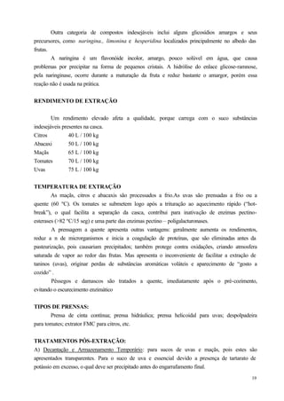 Outra categoria de compostos indesejáveis inclui alguns glicosídios amargos e seus
precursores, como naringina., limonina e hesperidina localizados principalmente no albedo das
frutas.
        A naringina é um flavonóide incolor, amargo, pouco solúvel em água, que causa
problemas por precipitar na forma de pequenos cristais. A hidrólise do enlace glicose-ramnose,
pela naringinase, ocorre durante a maturação da fruta e reduz bastante o amargor, porém essa
reação não é usada na prática.


RENDIMENTO DE EXTRAÇÃO


        Um rendimento elevado afeta a qualidade, porque carrega com o suco substâncias
indesejáveis presentes na casca.
Citros          40 L / 100 kg
Abacaxi         50 L / 100 kg
Maçãs           65 L / 100 kg
Tomates         70 L / 100 kg
Uvas            75 L / 100 kg


TEMPERATURA DE EXTRAÇÃO
        As maçãs, citros e abacaxis são processados a frio.As uvas são prensadas a frio ou a
quente (60 ºC). Os tomates se submetem logo após a trituração ao aquecimento rápido (“hot-
break”), o qual facilita a separação da casca, contribui para inativação de enzimas pectino-
esterases (>82 ºC/15 seg) e uma parte das enzimas pectino – poligalacturonases.
        A prensagem a quente apresenta outras vantagens: geralmente aumenta os rendimentos,
reduz a n de microrganismos e inicia a coagulação de proteínas, que são eliminadas antes da
pasteurização, pois causariam precipitados; também protege contra oxidações, criando atmosfera
saturada de vapor ao redor das frutas. Mas apresenta o inconveniente de facilitar a extração de
taninos (uvas), originar perdas de substâncias aromáticas voláteis e aparecimento de “gosto a
cozido” .
        Pêssegos e damascos são tratados a quente, imediatamente após o pré-cozimento,
evitando o escurecimento enzimático


TIPOS DE PRENSAS:
       Prensa de cinta contínua; prensa hidráulica; prensa helicoidal para uvas; despolpadeira
para tomates; extrator FMC para citros, etc.


TRATAMENTOS PÓS-EXTRAÇÃO:
A) Decantação e Armazenamento Temporário: para sucos de uvas e maçãs, pois estes são
apresentados transparentes. Para o suco de uva e essencial devido a presença de tartarato de
potássio em excesso, o qual deve ser precipitado antes do engarrafamento final.
                                                                                            19
 