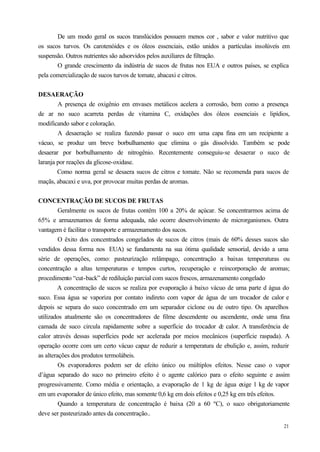 De um modo geral os sucos translúcidos possuem menos cor , sabor e valor nutritivo que
os sucos turvos. Os carotenóides e os óleos essenciais, estão unidos a partículas insolúveis em
suspensão. Outros nutrientes são adsorvidos pelos auxiliares de filtração.
       O grande crescimento da indústria de sucos de frutas nos EUA e outros países, se explica
pela comercialização de sucos turvos de tomate, abacaxi e citros.


DESAERAÇÃO
        A presença de oxigênio em envases metálicos acelera a corrosão, bem como a presença
de ar no suco acarreta perdas de vitamina C, oxidações dos óleos essenciais e lipídios,
modificando sabor e coloração.
        A desaeração se realiza fazendo passar o suco em uma capa fina em um recipiente a
vácuo, se produz um breve borbulhamento que elimina o gás dissolvido. Também se pode
desaerar por borbulhamento de nitrogênio. Recentemente conseguiu-se desaerar o suco de
laranja por reações da glicose-oxidase.
        Como norma geral se desaera sucos de citros e tomate. Não se recomenda para sucos de
maçãs, abacaxi e uva, por provocar muitas perdas de aromas.


CONCENTRAÇÃO DE SUCOS DE FRUTAS
         Geralmente os sucos de frutas contêm 100 a 20% de açúcar. Se concentrarmos acima de
65% e armazenamos de forma adequada, não ocorre desenvolvimento de microrganismos. Outra
vantagem é facilitar o transporte e armazenamento dos sucos.
         O êxito dos concentrados congelados de sucos de citros (mais de 60% desses sucos são
vendidos dessa forma nos EUA) se fundamenta na sua ótima qualidade sensorial, devido a uma
série de operações, como: pasteurização relâmpago, concentração a baixas temperaturas ou
concentração a altas temperaturas e tempos curtos, recuperação e reincorporação de aromas;
procedimento “cut-back” de rediluição parcial com sucos frescos, armazenamento congelado
        A concentração de sucos se realiza por evaporação á baixo vácuo de uma parte d água do
suco. Essa água se vaporiza por contato indireto com vapor de água de um trocador de calor e
depois se separa do suco concentrado em um separador ciclone ou de outro tipo. Os aparelhos
utilizados atualmente são os concentradores de filme descendente ou ascendente, onde uma fina
camada de suco circula rapidamente sobre a superfície do trocador d calor. A transferência de
                                                                        e
calor através dessas superfícies pode ser acelerada por meios mecânicos (superfície raspada). A
operação ocorre com um certo vácuo capaz de reduzir a temperatura de ebulição e, assim, reduzir
as alterações dos produtos termolábeis.
         Os evaporadores podem ser de efeito único ou múltiplos efeitos. Nesse caso o vapor
d’água separado do suco no primeiro efeito é o agente calórico para o efeito seguinte e assim
progressivamente. Como média e orientação, a evaporação de 1 kg de água exige 1 kg de vapor
em um evaporador de único efeito, mas somente 0,6 kg em dois efeitos e 0,25 kg em três efeitos.
         Quando a temperatura de concentração é baixa (20 a 60 ºC), o suco obrigatoriamente
deve ser pasteurizado antes da concentração..
                                                                                            21
 