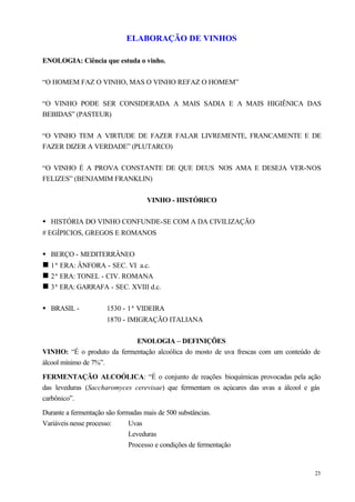 ELABORAÇÃO DE VINHOS

ENOLOGIA: Ciência que estuda o vinho.


“O HOMEM FAZ O VINHO, MAS O VINHO REFAZ O HOMEM”


“O VINHO PODE SER CONSIDERADA A MAIS SADIA E A MAIS HIGIÊNICA DAS
BEBIDAS” (PASTEUR)


“O VINHO TEM A VIRTUDE DE FAZER FALAR LIVREMENTE, FRANCAMENTE E DE
FAZER DIZER A VERDADE” (PLUTARCO)


“O VINHO É A PROVA CONSTANTE DE QUE DEUS NOS AMA E DESEJA VER-NOS
FELIZES” (BENJAMIM FRANKLIN)


                                    VINHO - HISTÓRICO


• HISTÓRIA DO VINHO CONFUNDE-SE COM A DA CIVILIZAÇÃO
# EGÍPICIOS, GREGOS E ROMANOS


• BERÇO - MEDITERRÂNEO
n 1ª ERA: ÂNFORA - SEC. VI a.c.
n 2ª ERA: TONEL - CIV. ROMANA
n 3ª ERA: GARRAFA - SEC. XVIII d.c.

• BRASIL -            1530 - 1ª VIDEIRA
                      1870 - IMIGRAÇÃO ITALIANA


                            ENOLOGIA – DEFINIÇÕES
VINHO: “É o produto da fermentação alcoólica do mosto de uva frescas com um conteúdo de
álcool mínimo de 7%”.

FERMENTAÇÃO ALCOÓLICA: “É o conjunto de reações bioquímicas provocadas pela ação
das leveduras (Saccharomyces cerevisae) que fermentam os açúcares das uvas a álcool e gás
carbônico”.

Durante a fermentação são formadas mais de 500 substâncias.
Variáveis nesse processo:     Uvas
                              Leveduras
                              Processo e condições de fermentação


                                                                                       23
 