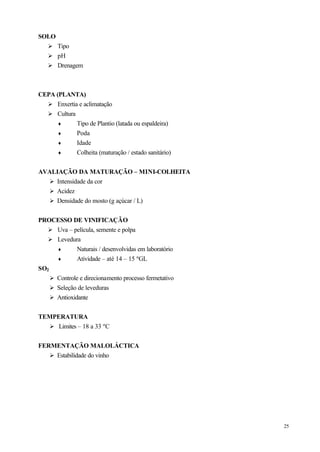 SOLO
   Ø Tipo
   Ø pH
   Ø Drenagem



CEPA (PLANTA)
  Ø Enxertia e aclimatação
  Ø Cultura
      ♦     Tipo de Plantio (latada ou espaldeira)
      ♦     Poda
      ♦     Idade
      ♦     Colheita (maturação / estado sanitário)


AVALIAÇÃO DA MATURAÇÃO – MINI-COLHEITA
  Ø Intensidade da cor
  Ø Acidez
  Ø Densidade do mosto (g açúcar / L)


PROCESSO DE VINIFICAÇÃO
   Ø Uva – película, semente e polpa
   Ø Levedura
      ♦       Naturais / desenvolvidas em laboratório
      ♦       Atividade – até 14 – 15 ºGL
SO2
    Ø Controle e direcionamento processo fermetativo
    Ø Seleção de leveduras
    Ø Antioxidante


TEMPERATURA
  Ø Limites – 18 a 33 ºC


FERMENTAÇÃO MALOLÁCTICA
   Ø Estabilidade do vinho




                                                        25
 