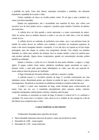 a podridão do cacho. Esses dois fatores, maturação incompleta e podridões, são altamente
prejudiciais à qualidade da uva para o vinho.
         Cachos molhados de chuva ou orvalho podem conter 6% de água a mais e produzir um
mosto com baixa densidade.
         Quanto aos equipamentos, não é aconselhado usar materiais de ferro, pois vinhos com
excessivo teor de ferro podem turvar e enegrecer e produzir gosto metálico Utensílios de plástico
são muito bons;
          A colheita deve ser feita quando o mosto apresentar o a maior concentração de açúcar.
Além de açúcar, deve-se também observar a acidez e, no caso de vinho tinto, o teor de matéria
corante da uva.
          A colheita deverá ser realizada, de preferência com tempo seco e nas primeiras horas da
manhã. Os cachos devem ser colhidos com cuidados e colocados em recipientes pequenos, de
modo a não serem esmagados durante o transporte. A uva não deve ser exposta ao sol por tempo
prolongado, para não chegar na cantina com temperatura elevada. Com relação aos produtos
utilizados na videira para controle das doenças, deve-se sempre atender o prazo de carência para
cada produto aplicado. Alguns desses componentes, quando em concentrações elevadas, podem
interferir na vinificação.
          Quanto à estrutura, o cacho de uva é formado de duas partes distintas: o engace e a baga
(grão). O engace contém muito tanino, substância semelhante àquela encontrada no caqui e
bananas verdes, o qual pode passar muita adstringência ao vinho, caso não seja separado do
mosto ainda no início do processo de vinificação.
          A baga é formada por três partes distintas: a película, a semente e a polpa.
          A película (casca) é o envoltório protetor da baga. É revestida externamente por uma
substância cerosa, denominada pruína, que diminui as perdas de água e retém leveduras e outros
microrganismos. Na película se encontram as substâncias aromáticas a matéria corante das uvas.
          A polpa é a parte mais importante da baga, sendo formada quase exclusivamente por
mosto. Este, por sua vez, é constituído principalmente pelos açúcares, ácidos, minerais,
compostos nitrogenados, matéria péctica, enzimas, vitaminas, além de água.
          As sementes se encontram no centro da baga. O número é variável de 0 a 4, conforme a
variedade. Por serem ricas e m taninos e óleo, dever-se ter o cuidado de não esmagá-las, a fim de
não liberar esses compostos para o vinho.


                              CARACTERÍSTICAS DO MOSTO


       Fundamental: Densidade (peso específico do mosto)

Ø Maior densidade representa maior teor de açúcar e maior teor de álcool no vinho;
Ø Densidade de 1,080 – mosto regular;
Ø Densidade de 1,100 – mosto muito bom.



                                                                                               28
 