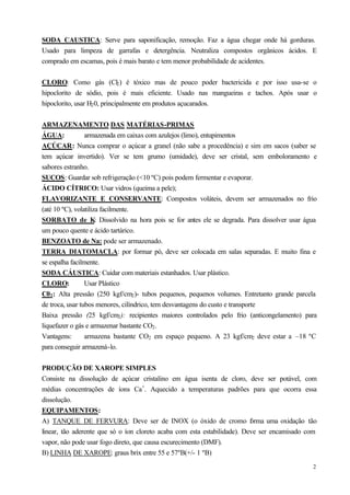 SODA CAUSTICA: Serve para saponificação, remoção. Faz a água chegar onde há gorduras.
Usado para limpeza de garrafas e detergência. Neutraliza compostos orgânicos ácidos. E
comprado em escamas, pois é mais barato e tem menor probabilidade de acidentes.


CLORO: Como gás (Cl2 ) é tóxico mas de pouco poder bactericida e por isso usa-se o
hipoclorito de sódio, pois é mais eficiente. Usado nas mangueiras e tachos. Após usar o
hipoclorito, usar H2 0, principalmente em produtos açucarados.


ARMAZENAMENTO DAS MATÉRIAS-PRIMAS
ÁGUA:            armazenada em caixas com azulejos (limo), entupimentos
AÇÚCAR: Nunca comprar o açúcar a granel (não sabe a procedência) e sim em sacos (saber se
tem açúcar invertido). Ver se tem grumo (umidade), deve ser cristal, sem emboloramento e
sabores estranho.
SUCOS: Guardar sob refrigeração (<10 ºC) pois podem fermentar e evaporar.
ÁCIDO CÍTRICO: Usar vidros (queima a pele);
FLAVORIZANTE E CONSERVANTE: Compostos voláteis, devem ser armazenados no frio
(até 10 ºC), volatiliza facilmente.
SORBATO de K: Dissolvido na hora pois se for antes ele se degrada. Para dissolver usar água
um pouco quente e ácido tartárico.
BENZOATO de Na: pode ser armazenado.
TERRA DIATOMACLA: por formar pó, deve ser colocada em salas separadas. E muito fina e
se espalha facilmente.
SODA CÁUSTICA: Cuidar com materiais estanhados. Usar plástico.
CLORO:           Usar Plástico
C02 : Alta pressão (250 kgf/cm2 )- tubos pequenos, pequenos volumes. Entretanto grande parcela
de troca, usar tubos menores, cilíndrico, tem desvantagens do custo e transporte
Baixa pressão (25 kgf/cm2 ): recipientes maiores controlados pelo frio (anticongelamento) para
liquefazer o gás e armazenar bastante CO2 .
Vantagens:       armazena bastante CO2 em espaço pequeno. A 23 kgf/cm2 deve estar a –18 ºC
para conseguir armazená-lo.


PRODUÇÃO DE XAROPE SIMPLES
Consiste na dissolução de açúcar cristalino em água isenta de cloro, deve ser potável, com
médias concentrações de íons Ca+. Aquecido a temperaturas padrões para que ocorra essa
dissolução.
EQUIPAMENTOS:
A) TANQUE DE FERVURA: Deve ser de INOX (o óxido de cromo f rma uma oxidação tão
                                                                          o
linear, tão aderente que só o íon cloreto acaba com esta estabilidade). Deve ser encamisado com
vapor, não pode usar fogo direto, que causa escurecimento (DMF).
B) LINHA DE XAROPE: graus brix entre 55 e 57ºB(+/- 1 ºB)
                                                                                             2
 
