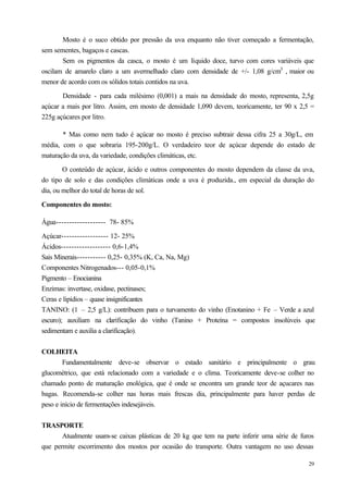 Mosto é o suco obtido por pressão da uva enquanto não tiver começado a fermentação,
sem sementes, bagaços e cascas.
       Sem os pigmentos da casca, o mosto é um líquido doce, turvo com cores variáveis que
oscilam de amarelo claro a um avermelhado claro com densidade de +/- 1,08 g/cm3 , maior ou
menor de acordo com os sólidos totais contidos na uva.

       Densidade - para cada milésimo (0,001) a mais na densidade do mosto, representa, 2,5g
açúcar a mais por litro. Assim, em mosto de densidade 1,090 devem, teoricamente, ter 90 x 2,5 =
225g açúcares por litro.

       * Mas como nem tudo é açúcar no mosto é preciso subtrair dessa cifra 25 a 30g/L, em
média, com o que sobraria 195-200g/L. O verdadeiro teor de açúcar depende do estado de
maturação da uva, da variedade, condições climáticas, etc.

        O conteúdo de açúcar, ácido e outros componentes do mosto dependem da classe da uva,
do tipo de solo e das condições climáticas onde a uva é produzida., em especial da duração do
dia, ou melhor do total de horas de sol.

Componentes do mosto:

Água------------------- 78- 85%

Açúcar------------------ 12- 25%
Ácidos------------------- 0,6-1,4%
Sais Minerais----------- 0,25- 0,35% (K, Ca, Na, Mg)
Componentes Nitrogenados--- 0,05-0,1%
Pigmento – Enocianina
Enzimas: invertase, oxidase, pectinases;
Ceras e lipídios – quase insignificantes
TANINO: (1 – 2,5 g/L): contribuem para o turvamento do vinho (Enotanino + Fe – Verde a azul
escuro); auxiliam na clarificação do vinho (Tanino + Proteína = compostos insolúveis que
sedimentam e auxilia a clarificação).


COLHEITA
        Fundamentalmente deve-se observar o estado sanitário e principalmente o grau
glucométrico, que está relacionado com a variedade e o clima. Teoricamente deve-se colher no
chamado ponto de maturação enológica, que é onde se encontra um grande teor de açucares nas
bagas. Recomenda-se colher nas horas mais frescas dia, principalmente para haver perdas de
peso e início de fermentações indesejáveis.


TRASPORTE
       Atualmente usam-se caixas plásticas de 20 kg que tem na parte inferir uma série de furos
que permite escorrimento dos mostos por ocasião do transporte. Outra vantagem no uso dessas

                                                                                             29
 