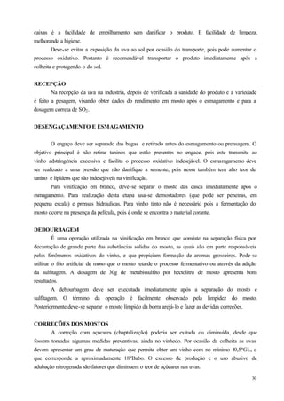caixas é a facilidade de empilhamento sem danificar o produto. E facilidade de limpeza,
melhorando a higiene.
        Deve-se evitar a exposição da uva ao sol por ocasião do transporte, pois pode aumentar o
processo oxidativo. Portanto é recomendável transportar o produto imediatamente após a
colheita e protegendo-o do sol.


RECEPÇÃO
        Na recepção da uva na industria, depois de verificada a sanidade do produto e a variedade
é feito a pesagem, visando obter dados do rendimento em mosto após o esmagamento e para a
dosagem correta de SO2 .


DESENGAÇAMENTO E ESMAGAMENTO


        O engaço deve ser separado das bagas e retirado antes do esmagamento ou prensagem. O
objetivo principal é não retirar taninos que estão presentes no engace, pois este transmite ao
vinho adstringência excessiva e facilita o processo oxidativo indesejável. O esmamgamento deve
ser realizado a uma pressão que não danifique a semente, pois nessa também tem alto teor de
tanino e lipídeos que são indesejáveis na vinificação.
        Para vinificação em branco, deve-se separar o mosto das casca imediatamente após o
esmagamento. Para realização desta etapa usa-se demostadores (que pode ser peneiras, em
pequena escala) e prensas hidráulicas. Para vinho tinto não é necessário pois a fermentação do
mosto ocorre na presença da película, pois é onde se encontra o material corante.


DEBOURBAGEM
         É uma operação utilizada na vinificação em branco que consiste na separação física por
decantação de grande parte das substâncias sólidas do mosto, as quais são em parte responsáveis
pelos fenômenos oxidativos do vinho, e que propiciam formação de aromas grosseiros. Pode-se
utilizar o frio artificial de moso que o mosto retarde o processo fermentativo ou através da adição
da sulfitagem. A dosagem de 30g de metabissulfito por hectolitro de mosto apresenta bons
resultados.
         A debourbagem deve ser executada imediatamente após a separação do mosto e
sulfitagem. O término da operação é facilmente observado pela limpidez do mosto.
Posteriormente deve-se separar o mosto límpido da borra arejá-lo e fazer as devidas correções.


CORREÇÕES DOS MOSTOS
       A correção com açucares (chaptalização) poderia ser evitada ou diminuída, desde que
fossem tomadas algumas medidas preventivas, ainda no vinhedo. Por ocasião da colheita as uvas
devem apresentar um grau de maturação que permita obter um vinho com no mínimo 10,5ºGL, o
que corresponde a aproximadamente 18ºBabo. O excesso de produção e o uso abusivo de
adubação nitrogenada são fatores que diminuem o teor de açúcares nas uvas.
                                                                                                30
 