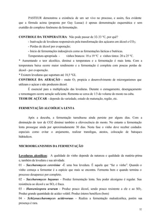 PASTEUR demonstrou a existência de um ser vivo no processo, e assim, fica evidente
que a fórmula acima (proposta por Guy Lussac) é apenas demonstração esquemática e sem
exatidão do complexo fenômeno da fermentação.


CONTROLE DA TEMPERATURA: Não pode passar de 32-33 ºC, por quê?
        - Inativação de leveduras responsáveis pela transformação dos açúcares em álcool e CO2 ;
        - Perdas de álcool por evaporação;
        - Início de fermentações indesejáveis como as fermentações lácticas e butíricas.
        Temperatura apropriada -        vinhos brancos: 18 a 19 ºC e vinhos tintos: 20 a 25 ºC.
* Aumentando o teor alcoólico, diminui a temperatura e a fermentação é mais lenta. Com a
temperatura baixa ocorre maior rendimento e a fermentação é completa com poucas perdas de
álcool - por evaporação.
* Existem leveduras que suportam até 18,5 ºGL
CONTROLE DA AERAÇÃO - muito O2 propicia o desenvolvimento de microrganismos que
utilizam o açúcar e não produzem álcool.
        É essencial para a multiplicação das leveduras. Durante o esmagamento, desengaçamento
e remontagem ocorre aeração suficiente. Remonta-se cerca de 1/3 do volume do mosto na cuba.
TEOR DE AÇÚCAR - depende da variedade, estado de maturação, região, etc.


FERMENTAÇÃO ALCOÓLICA LENTA


        Após a descuba, a fermentação tumultuosa ainda persiste por alguns dias. Com a
diminuição do teor de CO2 diminui também a efervescência do mosto. No entanto a fermentação
lenta prossegue ainda por aproximadamente 30 dias. Nesta fase o vinho deve receber cuidados
especiais como evitar o arejamento, realizar transfegas, atestos, colocação de batoques
hidráulicos.


MICROORGANISMOS DA FERMENTAÇÃO


Leveduras alcoólicas: A qualidade do vinho depende da natureza e qualidade da matéria-prima
e, também da levedura e sua atividade.
01 - Saccharomyces cerevisiae -É uma boa levedura. É aquela que “faz o vinho”. Quando o
vinho começa a fermentar é a espécie que mais se encontra. Fermenta bem e quando termina o
processo desaparece por completo.
02 - Saccharomyces bayanus - Produz fermentação lenta. Seu poder alcoógeno é regular. Sua
resistência ao álcool e ao SO2 é fraca.
03 - Hanseniospora uvarum - Produz pouco álcool, sendo pouco resistente a ele e ao SO2 .
Produz grande quantidade de acidez volátil. Produz ésteres benéficos (bom)
04 - Schizosaccharomyces acidevoraus - Realiza a fermentação maloalcoólica, porém sua
presença é rara.
                                                                                             32
 