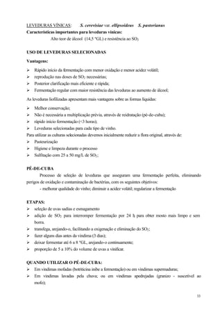 LEVEDURAS VÍNICAS:            S. cerevisiae var. ellipsoideus S. pastorianus
Características importantes para leveduras vínicas:
             Alto teor de álcool (14,5 ºGL) e resistência ao SO2


USO DE LEVEDURAS SELECIONADAS

Vantagens:

Ø   Rápido início da fermentação com menor oxidação e menor acidez volátil;
Ø   reprodução nas doses de SO2 necessárias;
Ø   Posterior clarificação mais eficiente e rápida;
Ø   Fermentação regular com maior resistência das leveduras ao aumento de álcool;

As leveduras liofilizadas apresentam mais vantagens sobre as formas líquidas:

Ø   Melhor conservação;
Ø Não é necessária a multiplicação prévia, através de reidratação (pé-de-cuba);
Ø rápido início fermentação (<3 horas);
Ø Leveduras selecionadas para cada tipo de vinho.
Para utilizar as culturas selecionadas devemos inicialmente reduzir a flora original, através de:
Ø Pasteurização
Ø Higiene e limpeza durante o processo
Ø Sulfitação com 25 a 50 mg/L de SO2 ;


PÉ-DE-CUBA
       Processo de seleção de leveduras que asseguram uma fermentação perfeita, eliminando
perigos de oxidação e contaminação de bactérias, com os seguintes objetivos:
       - melhorar qualidade do vinho; diminuir a acidez volátil; regularizar a fermentação


ETAPAS:
Ø seleção de uvas sadias e esmagamento
Ø adição de SO2 para interromper fermentação por 24 h para obter mosto mais limpo e sem
                                                             ,
   borra.
Ø transfega, arejando-o, facilitando a oxigenação e eliminação do SO2 ;
Ø fazer alguns dias antes da vindima (3 dias);
Ø deixar fermentar até 6 a 8 ºGL, arejando-o continuamente;
Ø proporção de 5 a 10% do volume de uvas a vinificar.


QUANDO UTILIZAR O PÉ-DE-CUBA:
Ø Em vindimas mofadas (botriticina inibe a fermentação) ou em vindimas supermaduras;
Ø Em vindimas lavadas pela chuva; ou em vindimas apedrejadas (granizo - suscetível ao
  mofo);

                                                                                                    33
 