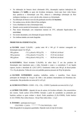 Ø   Na elaboração de brancos doces eliminando (SO2 , decantação) espécies indesejáveis (S.
    bayanus e S. baillii), as quais são leveduras alcoógenas. Assim para fazer vinho branco
    doce paraliza-se a fermentação com SO2 ; efetua-se a debourbage (eliminação da flora
    enológica), transfega-se e, com o pé-de-cuba, restaura-se a fermentação.
Ø   Na elaboração de brancos secos de alta graduação alcoólica (S. bayanus);
Ø   Em cantinas novas, devido à falta de flora enológica;
Ø   Com a finalidade de evitar a fermentação lenta;
Ø   Quando ocorrer parada da fermentação e ainda tiver açúcar;
Ø   Para iniciar fermentação com temperatura menores de 15ºC, utilizando frigoleveduras (S.
    cerevisiae)
Ø   Em mostos decantados, com eliminação de quase toda flora;
Ø   Em vindimas tratadas com muito fungicidas


PRODUTOS DA FERMENTAÇÃO:


a) ÁLCOOL (etanol C2 H5 OH) - produz entre             40 e 140 g/l. O máximo conseguido em
fermentação natural foi 182 g/L.
100 g glicose           - 51,1 g álcool e 48,9 g CO2   =     63,88 mL de álcool
100 g sacarose          - 53,8 g álcool e 51,4 g CO2   =     67,25 mL de álcool
100 g glicose           - 48,4 g álcool e 46,6 g CO2   =     60,50 mL de álcool


b) GLICERINA: Álcool trivalente C3 H5 (OH)3 de sabor doce. É um dos produtos da
fermentação mais importantes para o vinho, formando o corpo e a consistência. É um líquido
espesso, incolor e densidade de 1,2612 (20ºC). Geralmente vinhos com 100 g/L de álcool produz
7,5 a 10 g de glicerina. Vinhos de uvas com podridão generosa possuem até 20 g/l de glicerina.


c) ÁLCOOIS SUPERIORES: propílico, isobutílico, amílico e isoamílico. Esses álcoois
participam da formação do bouquet do vinho e são produtos intermediários da biossíntese dos
aminoácidos. São produzidos em torno de 0,1 a 0,3 g/l.


d) ÁCIDO SUCCÍNICO - COOH - CH2 - CH2 - COOH. É produzido em torno de 0,6 a 2 g/l.


e) ACIDOS VOLÁTEIS - depende da taxa de açúcar; da levedura utilizada e das características
dos mostos. Ácido acético (CH3 -COOH): formado a partir do acetaldeído ou produzido por
bactérias acéticas as quais oxidam o álcool; Ácido propiônico (C 2 H5 -COOH); Ácido butírico
(C 3 H7 -COOH). Para vinhos brancos - 0,8 g/l; Para vinhos tintos - 1,2 g/l


f) ÉSTERES - participam do bouquet
       CH3 COOH + C2 H5 O5                  CH3 COOCH2 H5 + H2 O
Odor desagradável em pequenas quantidades. Depende muito do tipo de levedura
                                                                                           34
 