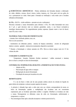 g) SUBSTÂNCIAS AROMÁTICAS - Muitas substâncias são formadas durante a elaboração
do vinho: aldeídos, cetonas, álcool, ésteres, ácidos, terpenos, etc. Uma parte está nos grãos da
uva e permanecem no vinho. Outra parte é formada na vinificação e varia muito com a levedura
utilizada na fermentação.


h) CO2 - (H3 CO3 - ácido carbônico - presente em sais e carbonatos)
Devemos remontar a massa fermentativa para eliminar o CO2 ; No vinho fermentado tem cerca
de 2 g/l, o qual devemos reter ao máximo garantindo, assim, o seu frescor (evitando-se
transfegas desnecessárias); No engarrafamento produz espumas; Quanto maior o teor de álcool,
mais CO2 terá o vinho.


MATERIAL PARA CUBAS DE FERMENTAÇÃO
- cimento, ferro vitrificado, plástico, inox, etc.
Sem ou com acessórios:

- termômetros em diferentes pontos; sistema de limpeza automática; circuito de refrigeração
interno e externo; agitador; sistema de esvaziamento; dispositivo escorredor

* Durante a fermentação o volume aumenta em 20%. Deve-se deixar espaço vazio de 1/5 do
volume da cuba


CUIDADOS NA FERMENTAÇÃO
       Temperatura; Aeração; Substrato (fosfato amoniacal / sulfato amoniacal e tiamina),
deve-se fazer a correção no início da fermentação.


CONTROLE DA TEMPERATURA DURANTE A FERMENTAÇÃO TUMULTUOSA:
    - Adição de SO2 ;
    - Pulverização de água sobre os tanques
    - Refrigeração da sala de fermentação
    - Circulação da massa por trocadores de calor


REMONTAGENS:

        É o ato de fazer o vinho sair de uma posição estática através da retirada de líquido da
parte inferior do recipiente e colocar na parte superior do mesmo.

- A primeira é efetuada logo após a cuba estar com seu volume correspondente de mosto, no
  início da fermentação, quando a multiplicação das leveduras está em crescimento
  exponencial, pois as leveduras aproveitam melhor o oxigênio. Distribuir as leveduras em toda
  a massa. Homogeneizar as diferentes zonas da cuba em fermentação, uniformizando a
  temperatura e o açúcar;
- Nas remontagens feitas após a descuba incorporar o mínimo possível de O2 ;
                                                                                              35
 