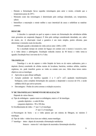 - Durante a fermentação faz-se seguidas remontagens para aerar o mosto, evitando que a
  temperatura passe de 28ºC;
- Momento exato das remontagens é determinado pelo enólogo (densidade, cor, temperatura,
  sabor)
- Intensificar a maceração e extrair melhor o suco intersticial da casca e solubilizar as matérias
  corantes;


DESCUBE
       A descuba é a operação na qual se separa o mosto em fermentação das substâncias sólidas
mais grosseiras em suspensão (bagaço). É feito pelo enólogo considerando densidade, cor, sabor
do mosto, etc. A observação visual e gustativa é um meio simples, porém eficiente, para
determinar o momento exato da descuba.
       Efetuado quando a densidade do vinho estiver entre 1,040 a 1,030.
       Se o encubado (tempo de contato do bagaço em contato com o mosto) é excessivo, tem-
se o vinho denso e adstringente; Encubação reduzida (menos de 48 horas) o vinho torna-se
aguado; Encubação boa é em torno de 4 a 5 dias.


TRANSFEGAS
         Transfega é o ato de separar o vinho límpido da borra ou de outros sedimentos, pois o
depósito (borra) constituído de células mortas de leveduras, bactérias, resíduos sólidos, matérias
orgânicas, etc. pode transferir gostos ao vinho ou contato com esse. Além disso temos outros
objetivos com as transfegas:
Ø Aproveita-se para efetuar sulfitação
Ø Aeração podendo ser benéfica (quando 2 a 3 cm3 /1 cm3 ) ajudando transformações
     biológicas, como completa fermentação dos açúcares e desprender o excesso de CO2 e ácido
     sulfidrico (H2 S) que estiver presente.
Ø Desvantagens - Perdas de certos aromas e oxidação excessiva.


Nº DE TRANSFEGAS E MOMENTO DE REALIZAÇÃO
   Depende de vários fatores;
a) Tipo de embalagens - quanto maior as embalagens, maior o nº de transfegas.
        - grandes depósitos - a cada 60 dias
        - pequenos depósitos - 90 a 180 dias.
b) Envelhecimento do vinho - 1º ano/ 3 a 6 transfegas
                                 2º ano/ 2 a 4 transfegas
c) Percentagem de borra - se o vinho passou por um sistema de filtragem, no máximo 2
transfegas.
d) Tipo de vinho - vinhos leves ricos em voláteis, menos transfegas.
1ª transfega - tintos - depois de encerrada a fermentação maloláctica
                brancos – menos de 1 mês depois de encerrada a fermentação alcoólica
                                                                                               36
 