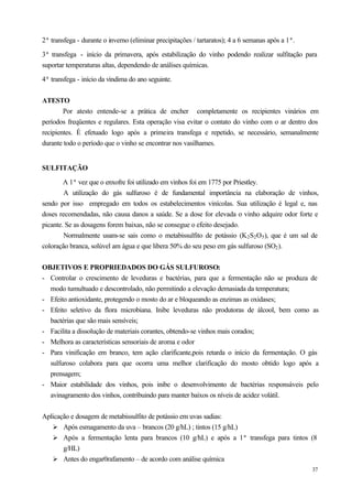 2ª transfega - durante o inverno (eliminar precipitações / tartaratos); 4 a 6 semanas após a 1ª.

3ª transfega - início da primavera, após estabilização do vinho podendo realizar sulfitação para
suportar temperaturas altas, dependendo de análises químicas.

4ª transfega - início da vindima do ano seguinte.


ATESTO
        Por atesto entende-se a prática de encher completamente os recipientes vinários em
períodos freqüentes e regulares. Esta operação visa evitar o contato do vinho com o ar dentro dos
recipientes. È efetuado logo após a primeira transfega e repetido, se necessário, semanalmente
durante todo o período que o vinho se encontrar nos vasilhames.


SULFITAÇÃO

        A 1ª vez que o enxofre foi utilizado em vinhos foi em 1775 por Priestley.
        A utilização do gás sulfuroso é de fundamental importância na elaboração de vinhos,
sendo por isso empregado em todos os estabelecimentos vinícolas. Sua utilização é legal e, nas
doses recomendadas, não causa danos a saúde. Se a dose for elevada o vinho adquire odor forte e
picante. Se as dosagens forem baixas, não se consegue o efeito desejado.
        Normalmente usam-se sais como o metabissulfito de potássio (K 2 S2 O5 ), que é um sal de
coloração branca, solúvel am água e que libera 50% do seu peso em gás sulfuroso (SO2 ).


OBJETIVOS E PROPRIEDADOS DO GÁS SULFUROSO:
- Controlar o crescimento de leveduras e bactérias, para que a fermentação não se produza de
  modo tumultuado e descontrolado, não permitindo a elevação demasiada da temperatura;
- Efeito antioxidante, protegendo o mosto do ar e bloqueando as enzimas as oxidases;
- Efeito seletivo da flora microbiana. Inibe leveduras não produtoras de álcool, bem como as
  bactérias que são mais sensíveis;
- Facilita a dissolução de materiais corantes, obtendo-se vinhos mais corados;
- Melhora as características sensoriais de aroma e odor
- Para vinificação em branco, tem ação clarificante,pois retarda o início da fermentação. O gás
  sulfuroso colabora para que ocorra uma melhor clarificação do mosto obtido logo após a
  prensagem;
- Maior estabilidade dos vinhos, pois inibe o desenvolvimento de bactérias responsáveis pelo
  avinagramento dos vinhos, contribuindo para manter baixos os níveis de acidez volátil.


Aplicação e dosagem de metabissulfito de potássio em uvas sadias:
   Ø Após esmagamento da uva – brancos (20 g/hL) ; tintos (15 g/hL)
   Ø Após a fermentação lenta para brancos (10 g/hL) e após a 1ª transfega para tintos (8
       g/HL)
   Ø Antes do engar0rafamento – de acordo com análise química
                                                                                                   37
 