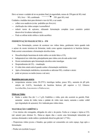 Deve-se tomar o cuidado de ter no produto final, já engarrafado, menos de 350 ppm de SO2 total.
       SO2 livre + SO2 combinado                       350 ppm SO2 total
Cuidados e medidas úteis para diminuir o teor de SO2 a ser usado:
→ colher uvas saudáveis (evitar podridões por Botrytis)
→ clarificação dos vinhos sempre é aconselhável
→ reduzir teores de açúcares, efetuando fermentação completa (caso contrário poderá
    desenvolver leveduras indesejáveis).
→ Pode-se utilizar ácido sórbico e ácido ascórbico


FERMENTAÇÃO MALOLÁCTICA – FM

       Essa fermentação, comum de acontecer nos vinhos tintos, geralmente inicia quando todo
o açúcar do mosto terminou de fermentar, tendo como agentes responsáveis às bactérias lácticas.
Pode ocorrer concomitante a fermentação alcoólica lenta.

Ø   Descarboxilação bacteriana do ácido málico em ácido lático e CO2
Ø   Indispensável em vinho tinto, principalmente para vinhos com elevada acidez total
Ø   Ocorre normalmente após fermentação alcoólica entre transfegas
Ø   Desprendimento de CO2 - visualização
Ø   O vinho tinto estará estável quando acabar a fermentação maloláctica
Ø   Após a fermentação maloláctica, recomenda-se adicionar SO2 e realizar o atesto
Ø   pode ser precoce ou tardia (meses e até ano).


Requisitos para que ocorra
Ø temperaturas amenas (entre 20-25ºC); transfegas tardias; pouco SO2;; aumento de pH pela
   adição de CaCO3; Inoculação de bactérias lácticas; pH superior a 3,2; Gêneros:
   Lactobacillus, Leuconostoc e Pediococcus;


Efeito no Vinho:
Ø Reduz a acidez fixa (de 1 a 3 g/l); Estabiliza o vinho, pois não ocorrerá na garrafa; Pode
    aumentar aroma do vinho; torna o paladar do vinho mais macio; aumenta a acidez volátil
    (por degradação de açúcares). Só é indicada para vinhos tintos.


MACERAÇÃO CARBÔNICA
- Uvas inteiras não esmagadas, abrigadas do calor e da poeira. Fecha-se o tanque e injeta-se CO2
(até saturar) para eliminar O2 . Deixa-se alguns dias e ocorre uma fermentação intracelular por
enzimas eliminando o ácido málico e produzindo álcool no grão (até 1,5 ºGL).

- Proporciona vinhos jovens e frutados, que podem ser consumidos em curto espaço, logo após a
fermentação.

- Produz um excelente bouquet
                                                                                             38
 