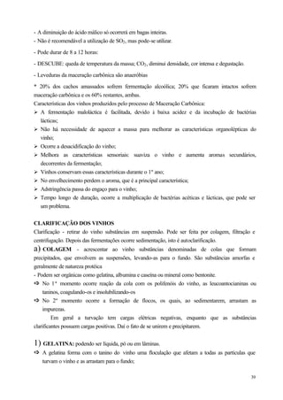 - A diminuição do ácido málico só ocorrerá em bagas inteiras.
- Não é recomendável a utilização de SO2 , mas pode-se utilizar.

- Pode durar de 8 a 12 horas:

- DESCUBE: queda de temperatura da massa; CO2 , diminui densidade, cor intensa e degustação.

- Leveduras da maceração carbônica são anaeróbias

* 20% dos cachos amassados sofrem fermentação alcoólica; 20% que ficaram intactos sofrem
maceração carbônica e os 60% restantes, ambas.
Características dos vinhos produzidos pelo processo de Maceração Carbônica:
Ø A fermentação maloláctica é facilitada, devido à baixa acidez e da incubação de bactérias
  lácticas;
Ø Não há necessidade de aquecer a massa para melhorar as características organolépticas do
  vinho;
Ø Ocorre a desacidificação do vinho;
Ø Melhora as características sensoriais: suaviza o vinho e aumenta aromas secundários,
  decorrentes da fermentação;
Ø Vinhos conservam essas características durante o 1º ano;
Ø No envelhecimento perdem o aroma, que é a principal característica;
Ø Adstringência passa do engaço para o vinho;
Ø Tempo longo de duração, ocorre a multiplicação de bactérias acéticas e lácticas, que pode ser
  um problema.


CLARIFICAÇÃO DOS VINHOS
Clarificação - retirar do vinho substâncias em suspensão. Pode ser feita por colagem, filtração e
centrifugação. Depois das fermentações ocorre sedimentação, isto é autoclarificação.
a) COLAGEM           - acrescentar ao vinho substâncias denominadas de colas que formam
precipitados, que envolvem as suspensões, levando-as para o fundo. São substâncias amorfas e
geralmente de natureza protéica
- Podem ser orgânicas como gelatina, albumina e caseína ou mineral como bentonite.
ð No 1ª momento ocorre reação da cola com os polifenóis do vinho, as leucoantocianinas ou
ð
     taninos, coagulando-os e insolubilizando-os
ð No 2º momento ocorre a formação de flocos, os quais, ao sedimentarem, arrastam as
ð
     impurezas.
         Em geral a turvação tem cargas elétricas negativas, enquanto que as substâncias
clarificantes possuem cargas positivas. Daí o fato de se unirem e precipitarem.


1) GELATINA: podendo ser líquida, pó ou em lâminas.
ð A gelatina forma com o tanino do vinho uma floculação que afetam a todas as partículas que
ð
   turvam o vinho e as arrastam para o fundo;

                                                                                               39
 