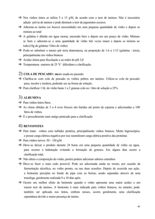 ð Nos vinhos tintos se utiliza 5 a 15 g/hl, de acordo com o teor de taninos. Não é necessária
ð
    adição prévia de taninos e pode diminuir o teor de pigmentos escuros.
ð
ð   Adiciona-se tanino (se houver necessidade) em uma pequena quantidade de vinho e depois se
    mistura ao total
ð
ð   A gelatina é diluída em água morna, mexendo bem e depois em um pouco de vinho. Mistura-
    se bem e adiciona-se a uma quantidade de vinho três vezes maior e depois se mistura ao
    todo.(10g de gelatina /1litro de vinho)
ð
ð   Pode-se substituir o tanino pôr terra diatomácea, na proporção de 1:6 a 1:12 (gelatina : terra),
    principalmente em vinhos brancos
ð
ð   Acidez ótima para floculação e ao redor do pH 3,0
ð
ð   Temperaturas maiores de 25 ºC dificultam a clarificação.


2) COLA DE PESCADO : muito usada no passado
ð Clarifica-se com cola de pescado os vinhos pobres em taninos. Utiliza-se cola de pescado
ð
  pura, incolor e inodora, podendo ser na forma de solução.
ð Para clarificar 1 hL de vinho basta 1 a 2 gramas cola ou ½ litro de solução a 25%
ð

3) ALBUMINA
ð Para vinhos tintos finos.
ð
ð As claras obtidas de 3 a 4 ovos frescos são batidas até ponto de espuma e adicionadas a 100
ð
  litros de vinhos.
ð É o procedimento mais antigo praticado para a clarificação
ð

4) BENTONITES
ð Para tratar vinhos com turbidez protéica, principalmente vinhos brancos. Muito higroscópica
ð
    e possui carga elétrica negativa por isso neutralizam carga elétrica positiva das proteínas
ð
ð   Para vinhos turvos: 50 - 150 g/hl
ð
ð   Deve-se deixar o produto durante 24 horas em uma pequena quantidade de vinho ou água,
    para ocorrer a hidratação evitando a formação de grumos. Em alguns dias ocorre a
    clarificação total.
ð
ð   Não altera a composição do vinho, porém podem adicionar sabores estranhos
ð
ð   Deve-se fazer o mais cedo possível. Pode ser adicionada ainda no mosto, por ocasião da
    fermentação alcoólica, no vinho pronto, ou nas duas ocasiões. Depois de exercida sua ação,
    a bentonite precipita no fundo da pipa com as borras; sendo separadas através de uma
    transfega, geralmente realizada 8 a 10 dias após.
ð
ð   Ocorre um melhor efeito da bentonite quando o vinho apresenta uma maior acidez e um
    menor teor de taninos. A bentonite á mais indicada para vinhos brancos, no entanto, pode
    também ser aplicada nos tintos, embora nesses, ocorra geralmente, uma clarificação
    espontânea devido a maior presença de tanino.


                                                                                                 40
 