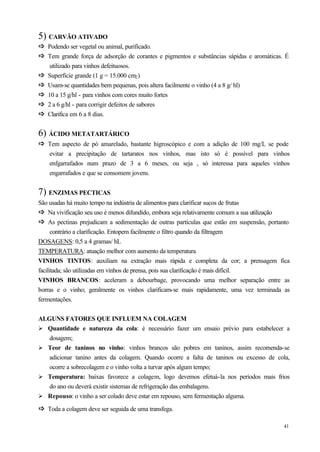 5) CARVÃO ATIVADO
ð Podendo ser vegetal ou animal, purificado.
ð
ð Tem grande força de adsorção de corantes e pigmentos e substâncias sápidas e aromáticas. É
ð
     utilizado para vinhos defeituosos.
ð
ð   Superfície grande (1 g = 15.000 cm2 )
ð
ð   Usam-se quantidades bem pequenas, pois altera facilmente o vinho (4 a 8 g/ hl)
ð
ð   10 a 15 g/hl - para vinhos com cores muito fortes
ð
ð   2 a 6 g/hl - para corrigir defeitos de sabores
ð
ð   Clarifica em 6 a 8 dias.


6) ÁCIDO METATARTÁRICO
ð Tem aspecto de pó amarelado, bastante higroscópico e com a adição de 100 mg/L se pode
ð
    evitar a precipitação de tartaratos nos vinhos, mas isto só é possível para vinhos
    enfgarrafados num prazo de 3 a 6 meses, ou seja , só interessa para aqueles vinhos
    engarrafados e que se consomem jovens.


7) ENZIMAS PECTICAS
São usadas há muito tempo na indústria de alimentos para clarificar sucos de frutas
ð Na vivificação seu uso é menos difundido, embora seja relativamente comum a sua utilização
ð
ð As pectinas prejudicam a sedimentação de outras partículas que estão em suspensão, portanto
ð
      contrário a clarificação. Entopem facilmente o filtro quando da filtragem
DOSAGENS: 0,5 a 4 gramas/ hL
TEMPERATURA: atuação melhor com aumento da temperatura
VINHOS TINTOS: auxiliam na extração mais rápida e completa da cor; a prensagem fica
facilitada; são utilizadas em vinhos de prensa, pois sua clarificação é mais difícil.
VINHOS BRANCOS: aceleram a debourbage, provocando uma melhor separação entre as
borras e o vinho; geralmente os vinhos clarificam-se mais rapidamente, uma vez terminada as
fermentações.


ALGUNS FATORES QUE INFLUEM NA COLAGEM
Ø Quantidade e natureza da cola: é necessário fazer um ensaio prévio para estabelecer a
   dosagem;
Ø Teor de taninos no vinho: vinhos brancos são pobres em taninos, assim recomenda-se
   adicionar tanino antes da colagem. Quando ocorre a falta de taninos ou excesso de cola,
   ocorre a sobrecolagem e o vinho volta a turvar após algum tempo;
Ø Temperatura: baixas favorece a colagem, logo devemos efetuá-la nos períodos mais frios
   do ano ou deverá existir sistemas de refrigeração das embalagens.
Ø Repouso: o vinho a ser colado deve estar em repouso, sem fermentação alguma.

ð Toda a colagem deve ser seguida de uma transfega.
ð

                                                                                          41
 