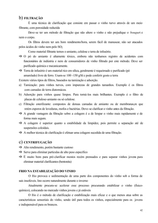 b) FILTRAÇÃO
         É uma técnica de clarificação que consiste em passar o vinho turvo através de um meio
filtrante, com porosidade reduzida
         Deve-se ter um método de filtração que não altere o vinho e não prejudique o bouquet e
nem o corpo.
         Os filtros devem ter um bom rendimento/hora, serem fácil de manusear, não ser atacados
pelos ácidos do vinho nem pelo SO2
         Como material filtrante temos o amianto, celulose e terra de infusório.
ð O pó do amianto é altamente tóxico, embora não tenhamos registro de acidentes com
ð
     funcionários de indústria e nem de consumidores de vinho filtrado por este método. Deve ser
     purificado química e mecanicamente.
ð Terra de infusório é um material rico em sílica, geralmente é requeimado e purificado (pó
ð
     amarelado) livre de ferro. Usam-se 100 -150 g/hl e pode conferir gosto a terra
Existem vários tipos de filtros, baseados na tamização e adsorção.
a) Tamização: para vinhos turvos, com impurezas de grandes tamanhos. Exemplo é os filtros
      com camadas de terra diatomácea.
b) Adsorção para vinhos quase limpos. Para torná-los mais brilhantes. Exemplo é o filtro de
      placas de celulose-amianto ou só celulose.
c) Filtração esterilizante: compostos de densas camadas de amianto ou de membranas,m que
      retém esporos de leveduras, mofos e bactérias. Deve-se clarificar o vinho antes da filtração.
ð A grande vantagem da filtração sobre a colagem é a de limpar o vinho mais rapidamente e de
ð
     forma mais segura.
ð A colagem é superior quanto a estabilidade da limpidez, pois permite a separação até de
ð
     suspensões coloidais.
ð A melhor técnica de clarificação é efetuar uma colagem sucedida de uma filtração.
ð

c) CENTRIFUGAÇÃO
ð Alto rendimento, porém bastante custoso
ð
ð Serve para eliminar partículas de alto peso específico
ð
ð É muito bom para pré-clarificar mostos recém prensados e para separar vinhos jovens para
ð
   eliminar material clarificantes (bentonita)


FRIO NA ESTABILIZAÇÃO DO VINHO
         O frio provoca e sedimentação de uma parte dos componentes do vinho sob a forma de
sais insolúveis. Isto ocorre naturalmente durante o inverno
         Atualmente procura-se acelerar esse processo procurando estabilizar o vinho (físico-
químico), colocando no mercado vinhos jovens e já estáveis
         O frio é o método de clarificação e estabilização mais eficaz e o que menos atua sobre as
características sensoriais do vinho, sendo útil para todos os vinhos, especialmente para os jovens
e indispensável para os brancos.
                                                                                                42
 