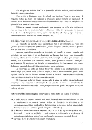 Faz precipitar os tartaratos de Ca e K, substâncias pécticas, protéicas, materiais corantes,
fosfato férrico e microorganismos.
        Com o frio o bitartarato passa de solúvel para insolúvel. Forma-se uma nuvem de
pequenos cristais que ficam em suspensão e precipitam quando formam um aglomerado de
tamanho maior. Precipitam melhor quando se acrescenta tartarato de K, antes da refrigeração, os
quais servem de núcleo de cristalização
        Utilizam-se tanques isolados termicamente para armazenar o vinho após resfriamento
para não perder o frio por irradiação. Após o resfriamento o vinho deve permanecer por cerca de
5 a 10 dias sob temperaturas baixas, dependendo do teor alcoólico, porque o ponto d
congelamento diminui a medida que aumenta o teor alcoólico


CONSERVAÇÃO E EVOLUÇÃO DO VINHO EM BARRIL DE CARVALHO
        As variedades de carvalho mais recomendadas para o envelhecimento de vinho são:
Quercus pedunculata (carvalho pedunculado); Quercus sessiflora (carvalho sessile) e Quercus
alba (carvalho branco da América).
        Algumas características particulares e importantes do carvalho o tornam a madeira mais
importante na conservação e no envelhecimento de bebidas, tais como: boas propriedades
mecânicas, indispensáveis à resistência dos barris; fácil preparação de tábuas para confecção de
aduelas; fácil arqueamento; bom isolamento térmico; ligeira porosidade, favorável à oxidação e
aos fenômenos físico-químicos, que intervém no amadurecimento do vinho m que evita a saída
                                                                              as
de líquidos; capacidade de conferir à bebida coloração e aroma particulares.
        A conservação do vinho em barrica de carvalho durante o seu amadurecimento é uma
prática antiga, que permite afinar o vinho e prepará-lo para o envelhecimento na garrafa. Afinar
significa: evolução da cor e mudança no sabor do vinho. É também a modificação da estrutura de
compostos fenólicos, através do fenômeno de óxido-redução.
        Os fenômenos oxidativos ligados à conservação de vinho na madeira são particularmente
complexos – eles conduzem à estabilização da cor vermelha do vinho e à modificação das
estruturas de seus taninos, desde que a oxidação seja conduzida e quando o composto fenólico do
vinho for suficiente.


Fatores envolvidos na maturação e conservação de vinhos tintos em barrica de carvalho:


ð a barrica nova de carvalho constitui meio muito favorável para o desenvolvimento de todas
ð
  as transformações. O pequeno volume diminui os fenômenos de convecção e, em
  conseqüência, possibilita a queda efetiva da temperatura no inverno e acelera a precipitação
  de partículas coloidais e tartáricas (permite a limpidez e estabilidade);
ð a penetração lenta e contínua de oxigênio, cerca de 30 a 40 mg/litro/ano (barrica nova),
ð
  desencadeia a reação de oxidação, a qual provoca a polimerização e condensação de
  moléculas de antocianinas e taninos (essas transformações aumentam a intensidade de cor);
ð a evolução da cor, de vermelho violáceo para o matiz rubi;
ð
                                                                                                 43
 