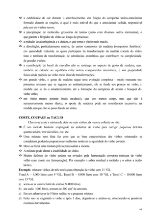 ð a estabilidade de cor durante o envelhecimento, em função do complexo tanino-antocianina
ð
    formado durante as reações, o qual é mais estável do que a antocianina isolada, responsável
    pela cor em vinhos novos;
ð
ð   a precipitação de moléculas grosseiras de tanino (junto com diversos outros elementos), o
    que garante a limpidez do vinho ao longo do processo;
ð
ð   a redução de adstringência e a dureza, o que torna o vinho mais macio;
ð
ð   a dissolução, particularmente reativa, de certos compostos da madeira (compostos fenólicos)
    em quantidade reduzida, os quais participam da transformação da matéria corante do vinho
    tinto e também da transformação de substâncias aromáticas que contribuem na complexidade
    de grandes vinhos;
ð
ð   a contribuição de barril de carvalho não se restringe ao aspecto de gosto de madeira, mas
    também se estende ao equilíbrio entre outros componentes aromáticos, e sua propriedade
    física ainda propicia ao vinho meio ideal de transformações;
ð
ð   em grande vinho, o gosto da madeira segue uma evolução complexa – muito marcante nas
    primeiras semanas que se seguem ao embarricamento, ele se funde aos poucos no vinho, à
    medida que se dá o amadurecimento, até a formação do complexo de aroma e bouquet do
    vinho velho;
ð
ð   em vinho menos potente (mais modesto), que tem menos corpo, mas que não é
    necessariamente menos tânico, o aporte de madeira pode ser considerado excessivo, na
    medida em que não se possa fundir ao vinho.


CORTE, COUPAGE ou TAGLIO
        Chama-se corte a mistura de dois ou mais vinhos, da mesma colheita ou não.
ð É um método bastante empregado na indústria do vinho para corrigir pequenos defeitos
ð
   quanto acidez, teor alcoólico, cor, etc.
ð Uma mistura bem feita faz com que as boas características dos vinhos misturados se
ð
   completam, podendo proporcionar melhorias notáveis na qualidade do vinho cortado.
ð Deve-se fazer uma mistura prévia para avaliar a mesma.
ð
ð A mistura pode alterar a estabilidade do vinho.
ð
ð Muitos defeitos do vinho podem ser evitados pela fermentação corretora (mistura de vinho
ð
   velho com mosto em fermentação). Por exemplo o sabor residual a mofado e o sabor a ácido
   láctico.
Exemplo: misturar vinhos de três tonéis para obtenção de vinho com 11 ºGL
Tonel A – 6.000 litros com 9 ºGL; Tonel B – 8.000 litros com 10 ºGL e Tonel C – 10.000 litros
com 13 ºGL.
a) soma-se o volume total do vinho (24.000 litros)
b) ara cada 1.000 litros, tomam-se 200 cm3 de amostra
c) Em um erlenmeyer de 5 litros realiza-se a pequena mistura
d) Feito isso se engarrafa o vinho e após 3 dias, degusta-se e analisa-se, observando-se possíveis
   eventuais turvamentos
                                                                                               44
 