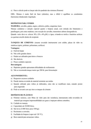e) Para o cálculo pode-se lançar mão do quadrado das misturas (Pearson)

OBS.: Mistura é muito fácil de fazer (cálculos), mas o difícil é equilibrar os constituintes
(harmonia) obedecendo à legislação.


DEPÓSITOS PARA VINHOS
MADEIRA: carvalho, grápia, angico, cabreúva, pinho, cangerana, louro.
Manejo cuidadoso e atenção especial quanto à limpeza anual, com retirada dos bitartaratos e
parafinagem, pois estas madeiras, com exceção do carvalho, transmitem sabores desagradáveis.
Quando vazia deve-se colocar SO2 (30 a 40 g/hL) e água, evitando-se mofos e bactérias acéticas
ou queimar enxofre dentro do recipiente


TANQUES DE CIMENTO: cimento revestido internamente com asfalto, placas de vidro ou
sintéticos (epóxi, poliéster, poliuretano, acrílicos)
Vantagens:
a) Fácil de limpar
b) Não sofre grandes danos
c) Podem ser utilizados para tintos e brancos
d) São duráveis
e) Pouco cuidados especiais
Desvantagens
a) Depósitos grandes apresentam dificuldades de resfriamento
b) Não se recomenda tanque maior que 200 hL para fermentação


AÇO INOXIDÁVEL:
a) Requerem escassos cuidados
b) Parede interna revestida de material resistente aos ácidos
c) Quando utilizado para vinhos já elaborados, estes não se modificam mais, estando pronto
   para engarrafar
d) Pode-se revestir com aço inox os tanques de cimento


DEPÓSITO DE PLÁSTICO
a) Poliéster resinoso, com fibras de vidro para dar resistência, internamente estão revestidos de
   material que assegura impermeabilidade aos gases e impeçam sabores estranhos;
b) Cuidado no manejo;
c) Capacidade até 20.000 litros;
d) São leves (5.000 litros pesa 140 kg);
e) Resistentes a corrosão;
f) Facilidade de limpeza (vapor até 120 ºC);
g) Bom material para armazenar vinhos.

                                                                                               45
 