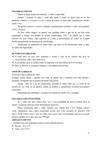 ENGARRAFAMENTO
        Depois de algum tempo em maturação , o vinho é engarrafado
       Durante o depósito na cuba, o vinho está sujeito a maior ou menor ação do ar. Vai
perdendo o frescor e o bouquet e, com o passar do tempo, se torna débil, intensamente colorido,
azedo e seco.
       Na garrafa conserva o frescor, claridade, permanecendo aromático e forte, não perdendo
o CO2 e bouquet
       Os bons vinhos atingem, na garrafa, uma qualidade nobre, o que faz de um bom vinho
engarrafado e maduro um produto de grande complexidade. Pois é na garrafa que o vinho
encontra um meio redutor onde realmente se verifica a transformação do aroma em bouquet,
devido principalmente aos fenômenos de esterificações.
       Antigamente só engarrafava-se vinhos finos, mas hoje em dia praticamente todos os tipos
de vinhos são engarrafados.


QUANDO ENGARRAFAR?
ð O vinho deve ter uma certa maturação e resistir a ação do ar, embora não deva ser
ð
  excessivamente velho e nem muito novo;
ð Se há turbidez, deve-se clarificar antes de engarrafar com antecedência de 6 a 8 semanas;
ð
ð Deve-se observar as oscilações climáticas e circunstâncias de mercado.
ð

TIPOS DE GARRAFAS
Varia com o tipo e tradição do vinho.
Exemplo: Vinhos chianti - garrafas com vidro de parede fina e recoberta com ráfia (fiaschi e
fiaschetti). Champanha usa-se garrafas de parede mais grossa.
        Tampa: mais de 4 cm de comprimento, deixando-se espaço entre ela e o vinho de no
mínimo 0,5 cm. Pode ser de plástico, cortiça ou metálica e, normalmente recoberta com plástico
ou parafina.
        Higienização das embalagens - lavagem com solução de NaOH a 2% e enxágües.


ENGARRAFAMENTO ESTÉRIL
        Se o vinho tem uma reserva doce, isto é, uma quantidade de açúcar residual, deve se
manter o recipiente estéril para evitar fermentações superiores
        Filtros esterilizantes para o vinho; Garrafas com solução SO2 a 2%; Tampas estéreis;
Acido metatartárico para vinhos consumidos jovens, pois evita formação de tartaratos (100
mg/L); Ácido sórbico, para o caso de vinhos com reserva não é recomendado, pois provoca gosto
residual a gerânio. Em outros casos usar 200 mg/L.
ARMAZENAMENTO
- Ambiente seco com temperatura amena e o mais uniforme possível.
v Brancos : 10 a 12 ºC
v Tintos : 12 a 15 ºC

                                                                                            46
 