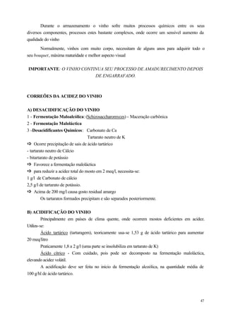 Durante o armazenamento o vinho sofre muitos processos químicos entre os seus
diversos componentes, processos estes bastante complexos, onde ocorre um sensível aumento da
qualidade do vinho

       Normalmente, vinhos com muito corpo, necessitam de alguns anos para adquirir todo o
seu bouquet, máxima maturidade e melhor aspecto visual


IMPORTANTE: O VINHO CONTINUA SEU PROCESSO DE AMADURECIMENTO DEPOIS
                         DE ENGARRAFADO.



CORREÕES DA ACIDEZ DO VINHO


A) DESACIDIFICAÇÃO DO VINHO
1 - Fermentação Maloalcólica: (Schizosaccharomyces) - Maceração carbônica
2 - Fermentação Maloláctica
3 -Desacidificantes Químicos: Carbonato de Ca
                                   Tartarato neutro de K
ð Ocorre precipitação de sais de ácido tartárico
ð
- tartarato neutro de Cálcio
- bitartarato de potássio
ð Favorece a fermentação maloláctica
ð
ð para reduzir a acidez total do mosto em 2 meq/l, necessita-se:
ð
1 g/l de Carbonato de cálcio
2,5 g/l de tartarato de potássio.
ð Acima de 200 mg/l causa gosto residual amargo
ð
         Os tartaratos formados precipitam e são separados posteriormente.


B) ACIDIFICAÇÃO DO VINHO
         Principalmente em países de clima quente, onde ocorrem mostos deficientes em acidez.
Utiliza-se:
         Ácido tartárico (tartaragem), teoricamente usa-se 1,53 g de ácido tartárico para aumentar
20 meq/litro
         Praticamente 1,8 a 2 g/l (uma parte se insolubiliza em tartarato de K)
         Ácido cítrico - Com cuidado, pois pode ser decomposto na fermentação maloláctica,
elevando acidez volátil.
         A acidificação deve ser feita no início da fermentação alcoólica, na quantidade média de
100 g/hl de ácido tartárico.




                                                                                               47
 