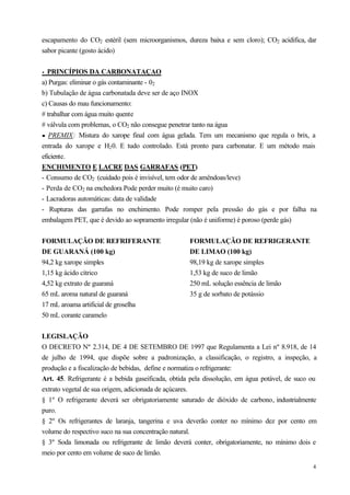 escapamento do CO2 estéril (sem microorganismos, dureza baixa e sem cloro); CO2 acidifica, dar
sabor picante (gosto ácido)


• PRINCÍPIOS DA CARBONATAÇAO
a) Purgas: eliminar o gás contaminante - 02
b) Tubulação de água carbonatada deve ser de aço INOX
c) Causas do mau funcionamento:
# trabalhar com água muito quente
# válvula com problemas, o CO2 não consegue penetrar tanto na água
· PREMIX: Mistura do xarope final com água gelada. Tem um mecanismo que regula o brix, a
entrada do xarope e H2 0. E tudo controlado. Está pronto para carbonatar. E um método mais
eficiente.
ENCHIMENTO E LACRE DAS GARRAFAS (PET)
- Consumo de CO2 (cuidado pois é invisível, tem odor de amêndoas/leve)
- Perda de CO2 na enchedora Pode perder muito (é muito caro)
- Lacradoras automáticas: data de validade
- Rupturas das garrafas no enchimento. Pode romper pela pressão do gás e por falha na
embalagem PET, que é devido ao sopramento irregular (não é uniforme) é poroso (perde gás)


FORMULAÇÃO DE REFRIFERANTE                          FORMULAÇÃO DE REFRIGERANTE
DE GUARANÁ (100 kg)                                 DE LIMAO (100 kg)
94,2 kg xarope simples                              98,19 kg de xarope simples
1,15 kg ácido cítrico                               1,53 kg de suco de limão
4,52 kg extrato de guaraná                          250 mL solução essência de limão
65 mL aroma natural de guaraná                      35 g de sorbato de potássio
17 rnL aroama artificial de groselha
50 mL corante caramelo


LEGISLAÇÃO
O DECRETO Nº 2.314, DE 4 DE SETEMBRO DE 1997 que Regulamenta a Lei nº 8.918, de 14
de julho de 1994, que dispõe sobre a padronização, a classificação, o registro, a inspeção, a
produção e a fiscalização de bebidas, define e normatiza o refrigerante:
Art. 45. Refrigerante é a bebida gaseificada, obtida pela dissolução, em água potável, de suco ou
extrato vegetal de sua origem, adicionada de açúcares.
§ 1º O refrigerante deverá ser obrigatoriamente saturado de dióxido de carbono, industrialmente
puro.
§ 2º Os refrigerantes de laranja, tangerina e uva deverão conter no mínimo dez por cento em
volume do respectivo suco na sua concentração natural.
§ 3º Soda limonada ou refrigerante de limão deverá conter, obrigatoriamente, no mínimo dois e
meio por cento em volume de suco de limão.
                                                                                               4
 