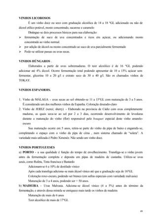 VINHOS LICOROSOS
        É um vinho doce ou seco com graduação alcoólica de 14 a 18 ºGL adicionado ou não de
álcool etílico potável, mosto concentrado, sacarose e caramelo
        Distingue-se dois processos básicos para sua elaboração:
Ø fermentação de suco de uva concentrados e ricos em açúcar, ou adicionando mosto
    concentrado ao vinho normal.
Ø por adição de álcool ou mosto concentrado ao suco de uva parcialmente fermentado
Ø Pode-se utilizar passas ou uvas secas.


VINHOS HÚNGAROS .
       Elaborados a partir de uvas sobremaduras. O teor alcoólico é de 16 ºGL podendo
adicionar até 4% álcool. Ocorre fermentação total podendo apresentar de 10 a 15% açúcar sem
fermentar, glicerina 10 a 20 g/l e extrato seco de 30 a 40 g/l. São os chamados vinhos de
TOKAY.


VINHOS ESPANHOIS.


1. Vinho de MÁLAGA - uvas secas ao sol obtendo-se 11 a 15ºGL com maturação de 3 a 5 anos.
   É considerado um dos melhores vinhos da Espanha. Coloração dourado-claro
2. Vinho de JEREZ (xerez; sherry) - Elaborado na província de Cádiz com uvas completamente
   maduras, as quais seca-se ao sol por 2 a 3 dias, ocorrendo desenvolvimento de leveduras
   durante a maturação do vinho (flor) responsável pelo bouquet especial deste vinho amarelo-
   escuro
       Sua maturação ocorre em 5 anos, retira-se parte do vinho da pipa de baixo e engarrafa-se,
completando o espaço com o vinho da pipa de cima , num sistema chamado de “solera”. A
variedade mais utilizada é Pedro Ximenéz. Não sendo um vinho doce.


VINHOS PORTUGUESES
a) PORTO - a sua qualidade é função do tempo de envelhecimento. Transfega-se o vinho jovem
antes da fermentação completa e deposita em pipas de madeira de castanha. Utiliza-se uvas
azuis, como Rufeta, Tinta francisca e Bastardo
        Adicionam-se 6 a 10% de destilado vínico
        Após cada transfega adiciona-se mais álcool vínico até que a graduação seja de 16ºGL
        Coloração roxo-escuro, podendo ser branco (em safras especiais com variedade malvasia)
        Maturação de 3 a 4 anos, podendo ser + 50 anos.
b) MADEIRA - Uvas Malvasia. Adiciona-se álcool vínico (4 a 5%) antes do término da
fermentação, e através dessa mistela se enriquece mais tarde os vinhos de madeira
        Maturação de mais de 6 anos
        Teor alcoólico de mais de 17ºGL


                                                                                             49
 
