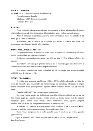 VINHOS ITALIANOS
a) MARSALA - origem na região da Sicília(Palermo)
     Coloração amarelo dourado
     Adição de 5 a 10% de mosto concentrado
     Maturação de + 5 anos


RESUMO
        Como os mostos são ricos em açúcares, a fermentação se inicia adicionando-se leveduras
selecionadas com elevada força fermentativa. A fermentação é lenta e perdura por muito tempo.
        Antes de terminada a fermentação, adiciona-se álcool vínico ao mosto concentrado, de tal
forma que os vinhos se conservem.
        Normalmente não se enchem os recipientes por inteiro e deixa-se em locais com
temperaturas mais altas para adquirir sabor específico.


COMO PREPARAR UMA MISTELA
         É o produto resultante da mistura de álcool vínico ou espírito do vinho (brandy) ao mosto
natural, em quantidade que impeça a fermentação.
         Geralmente a proporção recomendada é de 15:9, ou seja 15 ºGl e 9ºBaumé (200 g/l de
açúcar)
         As melhores variedades para preparar mistelas são as moscatéis, pelo seu ótimo sabor e
quantidade de sólidos, mas deve ser colhida em plena maturação.

       Determinar a quantidade de mosto e álcool de 96 ºGL necessários para preparar um tonel
de 20.000 litros de mistela a 16 ºGL.

VINHOS COMPOSTOS
       É o vinho com graduação alcoólica de 15ºGL a 18ºGL, obtido pela adição ao vinho de
mesa, de macerados e/ou concentrados de plantas amargas ou aromáticas, substâncias de origem
animal ou mineral, álcool etílico potável e açúcares. Deverá conter no mínimo 70% de vinho de
mesa
        Para nós, o VERMUTE é o vinho composto mais popular.
       Seu nome vem do alemão que é absinto ou losna (Artemisia absynthium), que por sua vez
tem origem grega que significa amargor. Contém aromas de muitas plantas: raiz de genciana,
manjerona, quina, cálamo, frutas cítricas, canela, nóz-noscada, cravo, açafrão, gengibre,
baunilha, anis, funcho, etc, etc. mas predominantemente de absinto ou losna
       A presença e a concentração dessas plantas variam conforme o tipo e o proveniência do
vermute, as quais são incorporadas ao mosto em fermentação ou ao vinho.
       Outros vinhos compostos são o vinho quinado (quina / Cinchona sp) e vinho gemado
(gema de ovo);
      O país de origem é a Itália (Turim), onde foi fabricado pela 1º vez em 1786 por Antônio
Benedetto Carpano.
                                                                                                50
 