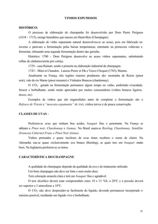 VINHOS ESPUMOSOS


HISTÓRICO:
         O processo de elaboração do champanha foi desenvolvido por Dom Pierre Perignon
(1638 - 1715), monge beneditino que nasceu em Hautvillers (Champagne).
        A elaboração de vinho espumante natural desenvolveu-se ao acaso, pois era fabricado no
inverno e paravam a fermentação pelas baixas temperaturas, entretanto na primavera voltavam a
fermentar, efetuando uma segunda fermentação dentro das garrafas.
        Histórico: 1700 - Dom Perignon desenvolve ao acaso vinhos espumantes, substituindo
rolhas de cânhamo/azeite por cortiça.
        1729 - casa Ruinart, sendo a pioneira na elaboração industrial de champagne.
        1743 - Möet et Chandon; Lansou Pierre et Fils e Veuve Clicquot (1783); Mumm.
        Atualmente na França, três regiões maiores produtoras são: montanha de Reims (pinot
noir), vale do rio Marne (pinot meunier) e Vinhedos Brancos (chardonnay).
        O CO2 gerado na fermentação permanece algum tempo no vinho, c           onferindo vivacidade,
frescor e borbulhante, sendo muito apreciados por muitos consumidores (vinhos brancos ligeiros,
doces, etc)
        Exemplos de vinhos que são engarrafados antes de completar a fermentação são o
Refosco de Trieste e “moscato espumante” de Asti, vinhos turvos e de pouca conservação


CLASSES DE UVAS -


        Preferem-se uvas que tenham boa acidez, bouquet fino e penetrante. Na França se
utilizam a Pinot noir, Chardonnay e Gamay. No Brasil usam-se Riesling, Chardonnay, Semillón
(brancas) Cabernet Franc e Pinot Noir (tintas)
        Vinhos prensados e quase incolores de uvas tintas recebem o nome de clairet. Na
Alemanha usa-se quase exclusivamente uva branca (Riesling), as quais tem um bouquet muito
bom. Na Inglaterra preferem-se os tintos.


CARACTERÍSTICA DO CHAMPAGNE


        A qualidade do champagne depende da qualidade da uva e do tratamento utilizado.
        Um bom champagne não deve ser forte e nem muito doce.
        Terá coloração amarela clara e terá um bouquet fino e agradável.
        O teor alcoólico deverá estar compreendido entre 10 e 13 ºGL a 20ºC e a pressão deverá
ser superior a 3 atmosferas a 10ºC.
        O CO2 não deve desprender-se facilmente do líquido, devendo permanecer incorporado o
máximo possível, resultando um líquido vivo e borbulhante.



                                                                                                  52
 