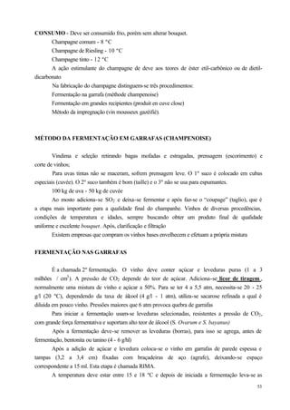 CONSUMO - Deve ser consumido frio, porém sem alterar bouquet.
       Champagne comum - 8 ºC
       Champagne de Riesling - 10 ºC
       Champagne tinto - 12 ºC
       A ação estimulante do champagne de deve aos teores de éster etil-carbônico ou de dietil-
dicarbonato
       Na fabricação do champagne distinguem-se três procedimentos:
       Fermentação na garrafa (méthode champenoise)
       Fermentação em grandes recipientes (produit en cuve close)
       Método da impregnação (vin mousseux gazéifié).



MÉTODO DA FERMENTAÇÃO EM GARRAFAS (CHAMPENOISE)


        Vindima e seleção retirando bagas mofadas e estragadas, prensagem (escorimento) e
corte de vinhos;
        Para uvas tintas não se maceram, sofrem prensagem leve. O 1º suco é colocado em cubas
especiais (cuvée). O 2º suco também é bom (taille) e o 3º não se usa para espumantes.
        100 kg de uva - 50 kg de cuvée
        Ao mosto adiciona-se SO2 e deixa-se fermentar e após faz-se o “coupage” (taglio), que é
a etapa mais importante para a qualidade final do champanhe. Vinhos de diversas procedências,
condições de temperatura e idades, sempre buscando obter um produto final de qualidade
uniforme e excelente bouquet. Após, clarificação e filtração
        Existem empresas que compram os vinhos bases envelhecem e efetuam a própria mistura


FERMENTAÇÃO NAS GARRAFAS


        É a chamada 2º fermentação. O vinho deve conter açúcar e leveduras puras (1 a 3
milhões / cm3 ). A pressão de CO2 depende do teor de açúcar. Adiciona-se licor de tiragem ,
normalmente uma mistura de vinho e açúcar a 50%. Para se ter 4 a 5,5 atm, necessita-se 20 - 25
g/l (20 ºC), dependendo da taxa de álcool (4 g/l - 1 atm), utiliza-se sacarose refinada a qual é
diluída em pouco vinho. Pressões maiores que 6 atm provoca quebra de garrafas
        Para iniciar a fermentação usam-se leveduras selecionadas, resistentes a pressão de CO2 ,
com grande força fermentativa e suportam alto teor de álcool (S. Ovarum e S. bayanus)
        Após a fermentação deve-se remover as leveduras (borras), para isso se agrega, antes de
fermentação, bentonita ou tanino (4 - 6 g/hl)
        Após a adição de açúcar e levedura coloca-se o vinho em garrafas de parede espessa e
tampas (3,2 a 3,4 cm) fixadas com braçadeiras de aço (agrafe), deixando-se espaço
correspondente a 15 ml. Esta etapa é chamada RIMA.
        A temperatura deve estar entre 15 e 18 ºC e depois de iniciada a fermentação leva-se as
                                                                                              53
 