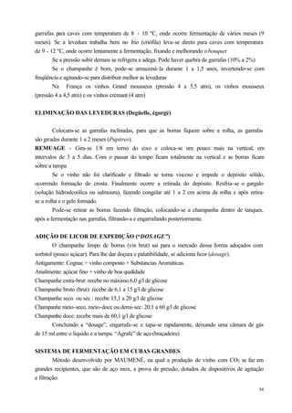 garrafas para caves com temperatura de 8 - 10 ºC, onde ocorre fermentação de vários meses (9
meses). Se a levedura trabalha bem no frio (criófila) leva-se direto para caves com temperatura
de 9 - 12 ºC, onde ocorre lentamente a fermentação, fixando e melhorando o bouquet
        Se a pressão subir demais se refrigera a adega. Pode haver quebra de garrafas (10% a 2%)
        Se o champanhe é bom, pode-se armazená-la durante 1 a 1,5 anos, invertendo-se com
freqüência e agitando-se para distribuir melhor as leveduras
        Na França os vinhos Grand mousseux (pressão 4 a 5,5 atm), os vinhos mousseux
(pressão 4 a 4,5 atm) e os vinhos crémant (4 atm)


ELIMINAÇÃO DAS LEVEDURAS (Degüelle, égorgé)


        Colocam-se as garrafas inclinadas, para que as borras fiquem sobre a rolha, as garrafas
são giradas durante 1 a 2 meses (Pupitres).
REMUAGE - Gira-se 1/8 em torno do eixo e coloca-se um pouco mais na vertical, em
intervalos de 3 a 5 dias. Com o passar do tempo ficam totalmente na vertical e as borras ficam
sobre a tampa
        Se o vinho não foi clarificado e filtrado se torna viscoso e impede o depósito sólido,
ocorrendo formação de crosta. Finalmente ocorre a retirada do depósito. Resfria-se o gargalo
(solução hidroalcoólica ou salmoura), fazendo congelar até 1 a 2 cm acima da rolha e após retira-
se a rolha e o gelo formado.
        Pode-se retirar as borras fazendo filtração, colocando-se a champanha dentro de tanques,
após a fermentação nas garrafas, filtrando-a e engarrafando posteriormente.


ADIÇÃO DE LICOR DE EXPEDIÇÃO (“DOSAGE”)
        O champanhe limpo de borras (vin brut) sai para o mercado dessa forma adoçados com
sorbitol (pouco açúcar). Para lhe dar doçura e palatibilidade, se adiciona licor (dosage).
Antigamente: Cognac + vinho composto + Substancias Aromáticas.
Atualmente: açúcar fino + vinho de boa qualidade
Champanhe extra-brut: recebe no máximo 6,0 g/l de glicose
Champanhe bruto (brut): recebe de 6,1 a 15 g/l de glicose
Champanhe seco ou sec : recebe 15,1 a 20 g/l de glicose
Champanhe meio-seco, meio-doce ou demi-sec: 20,1 a 60 g/l de glicose
Champanhe doce: recebe mais de 60,1 g/l de glicose
        Concluindo a “dosage”, engarrafa-se e tapa-se rapidamente, deixando uma câmara de gás
de 15 ml entre o líquido e a tampa. “Agrafe” de aço (braçadeira)


SISTEMA DE FERMENTAÇÃO EM CUBAS GRANDES
         Método desenvolvido por MAUMENÉ, na qual a produção de vinho com CO2 se faz em
grandes recipientes, que são de aço inox, a prova de pressão, dotados de dispositivos de agitação
e filtração.
                                                                                               54
 