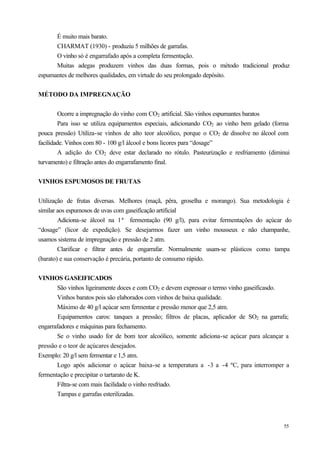 É muito mais barato.
      CHARMAT (1930) - produziu 5 milhões de garrafas.
      O vinho só é engarrafado após a completa fermentação.
      Muitas adegas produzem vinhos das duas formas, pois o método tradicional produz
espumantes de melhores qualidades, em virtude do seu prolongado depósito.


MÉTODO DA IMPREGNAÇÃO


        Ocorre a impregnação do vinho com CO2 artificial. São vinhos espumantes baratos
        Para isso se utiliza equipamentos especiais, adicionando CO2 ao vinho bem gelado (forma
pouca pressão) Utiliza-se vinhos de alto teor alcoólico, porque o CO2 de dissolve no álcool com
facilidade. Vinhos com 80 - 100 g/l álcool e bons licores para “dosage”
        A adição do CO2 deve estar declarado no rótulo. Pasteurização e resfriamento (diminui
turvamento) e filtração antes do engarrafamento final.


VINHOS ESPUMOSOS DE FRUTAS


Utilização de frutas diversas. Melhores (maçã, pêra, groselha e morango). Sua metodologia é
similar aos espumosos de uvas com gaseificação artificial
        Adiciona-se álcool na 1ª fermentação (90 g/l), para evitar fermentações do açúcar do
“dosage” (licor de expedição). Se desejarmos fazer um vinho mousseux e não champanhe,
usamos sistema de impregnação e pressão de 2 atm.
        Clarificar e filtrar antes de engarrafar. Normalmente usam-se plásticos como tampa
(barato) e sua conservação é precária, portanto de consumo rápido.


VINHOS GASEIFICADOS
       São vinhos ligeiramente doces e com CO2 e devem expressar o termo vinho gaseificasdo.
       Vinhos baratos pois são elaborados com vinhos de baixa qualidade.
       Máximo de 40 g/l açúcar sem fermentar e pressão menor que 2,5 atm.
        Equipamentos caros: tanques a pressão; filtros de placas, aplicador de SO2 na garrafa;
engarrafadores e máquinas para fechamento.
       Se o vinho usado for de bom teor alcoólico, somente adiciona-se açúcar para alcançar a
pressão e o teor de açúcares desejados.
Exemplo: 20 g/l sem fermentar e 1,5 atm.
       Logo após adicionar o açúcar baixa-se a temperatura a -3 a -4 ºC, para interromper a
fermentação e precipitar o tartarato de K.
       Filtra-se com mais facilidade o vinho resfriado.
       Tampas e garrafas esterilizadas.



                                                                                            55
 