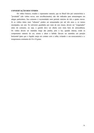 CONSERVAÇÃO DOS VINHOS
        Os vinhos brancos, rosados e espumantes naturais, que no Brasil têm por característica a
"juventude" (são vinhos novos, sem envelhecimento), não são indicados para armazenagem em
adegas particulares. Seu consumo é recomendado num período máximo de três a quatro meses.
Já os vinhos tintos mais "robustos" podem ser armazenados por até três anos e, os menos
encorpados, um ano. Se estiverem guardados por mais de seis meses, devem ser "oxigenados"
antes do consumo, ou seja, a garrafa deve ser aberta com meia hora de antecedência.
Os vinhos devem ser mantidos longe das janelas, pois a luz, quando intensa, oxida os
componentes naturais da cor, aroma e altera a bebida. Devem ser mantidos em posição
horizontal (para que o líquido esteja em contato com a rolha, evitando o seu ressecamento) e a
temperaturas constantes de 16 a 18 graus.




                                                                                             56
 