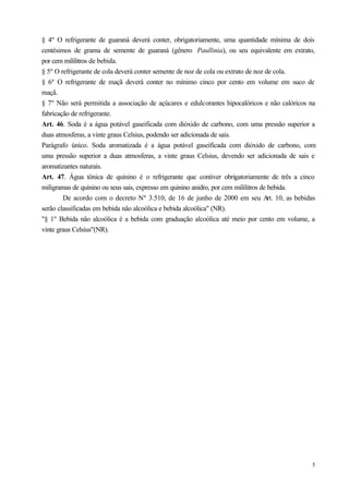 § 4º O refrigerante de guaraná deverá conter, obrigatoriamente, uma quantidade mínima de dois
centésimos de grama de semente de guaraná (gênero Paullinia), ou seu equivalente em extrato,
por cem mililitros de bebida.
§ 5º O refrigerante de cola deverá conter semente de noz de cola ou extrato de noz de cola.
§ 6º O refrigerante de maçã deverá conter no mínimo cinco por cento em volume em suco de
maçã.
§ 7º Não será permitida a associação de açúcares e edulcorantes hipocalóricos e não calóricos na
fabricação de refrigerante.
Art. 46. Soda é a água potável gaseificada com dióxido de carbono, com uma pressão superior a
duas atmosferas, a vinte graus Celsius, podendo ser adicionada de sais.
Parágrafo único. Soda aromatizada é a água potável gaseificada com dióxido de carbono, com
uma pressão superior a duas atmosferas, a vinte graus Celsius, devendo ser adicionada de sais e
aromatizantes naturais.
Art. 47. Água tônica de quinino é o refrigerante que contiver obrigatoriamente de três a cinco
miligramas de quinino ou seus sais, expresso em quinino anidro, por cem mililitros de bebida.
        De acordo com o decreto Nº 3.510, de 16 de junho de 2000 em seu Art. 10, as bebidas
serão classificadas em bebida não alcoólica e bebida alcoólica" (NR).
"§ 1º Bebida não alcoólica é a bebida com graduação alcoólica até meio por cento em volume, a
vinte graus Celsius"(NR).




                                                                                              5
 
