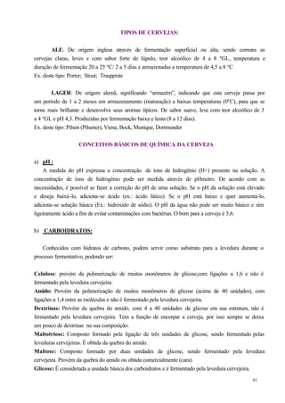 TIPOS DE CERVEJAS:


        ALE: De origem inglesa através de fermentação superficial ou alta, sendo comuns as
cervejas claras, leves e com sabor forte de lúpulo, teor alcoólico de 4 a 8 ºGL, temperatura e
duração de fermentação 20 a 25 ºC/ 2 a 5 dias e armazenadas a temperatura de 4,5 a 8 ºC
Ex. deste tipo: Porter; Stout; Trasppiste


        LAGER: De origem alemã, significando “armazém”, indicando que esta cerveja passa por
um período de 1 a 2 meses em armazenamento (maturação) a baixas temperaturas (0ºC), para que se
torne mais brilhante e desenvolva seus aromas típicos. De sabor suave, leve com teor alcoólico de 3
a 4 ºGL e pH 4,3. Produzidas por fermentação baixa e lenta (8 a 12 dias).
Ex. deste tipo: Pilsen (Pilsener), Viena, Bock, Munique, Dortmunder


                   CONCEITOS BÁSICOS DE QUÍMICA DA CERVEJA


a) pH :
    A medida do pH expressa a concentração de íons de hidrogênio (H+) presente na solução. A
concentração de íons de hidrogênio pode ser medida através de pHmetro. De acordo com as
necessidades, é possível se fazer a correção do pH de uma solução. Se o pH da solução está elevado
e deseja baixá-lo, adiciona-se ácido (ex.: ácido lático). Se o pH está baixo e quer aumentá-lo,
adiciona-se solução básica (Ex.: hidróxido de sódio). O pH da água não pode ser muito básico e sim
ligeiramente ácido a fim de evitar contaminações com bactérias. O bom para a cerveja é 5,6.


b) CARBOIDRATOS:


    Conhecidos com hidratos de carbono, podem servir como substrato para a levedura durante o
processo fermentativo, podendo ser:


Celulose: provém da polimerização de muitos monômeros de glicose,com ligações α 1,6 e não é
fermentado pela levedura cervejeira.
Amido: Provém da polimerização de muitos monômeros de glicose (acima de 40 unidades), com
ligações α 1,4 entre as moléculas e não é fermentado pela levedura cervejeira.
Dextrinas: Provém da quebra do amido, com 4 a 40 unidades de glicose em sua estrutura, não é
fermentado pela levedura cervejeira. Tem a função de encorpar a cerveja, por isso sempre se deixa
um pouco de dextrinas na sua composição.
Maltotriose: Composto formado pela ligação de três unidades de glicose, sendo fermentado pelas
leveduras cervejeiras. É obtida da quebra do amido.
Maltose: Composto formado por duas unidades de glicose, sendo fermentado pela levedura
cervejeira. Provém da quebra do amido ou obtida comercialmente (cara).
Glicose: É considerada a unidade básica dos carboidratos e é fermentado pela levedura cervejeira.
                                                                                             61
 