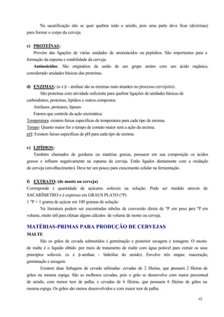 Na sacarificação não se quer quebrar todo o amido, pois uma parte deve ficar (dextrinas)
para formar o corpo da cerveja.


c) PROTEÍNAS:
    Provém das ligações de várias unidades de aminoácidos ou peptídios. São importantes para a
formação da espuma e estabilidade da cerveja.
    Aminoácidos: São originários da união de um grupo amino com um ácido orgânico,
considerado unidades básicas das proteínas.


d) ENZIMAS: (α e β - amilase são as enzimas mais atuantes no processo cervejeiro).
        São proteínas com atividade suficiente para quebrar ligações de unidades básicas de
carboidratos, proteínas, lipídios e outros compostos.
    Amilases, proteases, lipases
    Fatores que controle da ação enzimática:
Temperatura: existem faixas específicas de temperatura para cada tipo de enzima.
Tempo: Quanto maior for o tempo de contato maior será a ação da enzima.
pH: Existem faixas específicas de pH para cada tipo de enzima.


e) LIPÍDIOS:
    Também chamados de gorduras ou matérias graxas, possuem em sua composição os ácidos
graxos e influem negativamente na espuma da cerveja. Estão ligados diretamente com a oxidação
da cerveja (envelhecimento). Deve ter um pouco para crescimento celular na fermentação.


f) EXTRATO: (de mosto ou cerveja)
Corresponde à quantidade de açúcares solúveis na solução. Pode ser medido através de
SACARÍMETRO e é expresso em GRAUS PLATO (ºP)
1 ºP = 1 grama de açúcar em 100 gramas de solução
        Na literatura podem ser encontradas tabelas de conversão direta de ºP em peso p ºP em
                                                                                       ara
volume, muito útil para efetuar alguns cálculos de volume de mosto ou cerveja.

MATÉRIAS-PRIMAS PARA PRODUÇÃO DE CERVEJAS
MALTE
        São os grãos de cevada submetidos à germinação e posterior secagem e tostagem. O mosto
de malte é o líquido obtido por meio de tratamento de malte com água potável para extrair os seus
princípios solúveis. (α e β-amilase - hidrólise do amido). Envolve três etapas: maceração,
germinação e secagem.
        Existem duas linhagens de cevada utilizadas: cevadas de 2 fileiras, que possuem 2 fileiras de
grãos na mesma espiga. São as melhores cevadas, pois o grão se desenvolve com maior percentual
de amido, com menor teor de palha; e cevadas de 6 fileiras, que possuem 6 fileiras de grãos na
mesma espiga. Os grãos são menos desenvolvidos e com maior teor de palha.

                                                                                               62
 